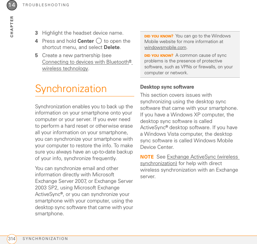 TROUBLESHOOTINGSYNCHRONIZATION31414CHAPTER3Highlight the headset device name.4Press and hold Center   to open the shortcut menu, and select Delete.5Create a new partnership (see Connecting to devices with Bluetooth® wireless technology.SynchronizationSynchronization enables you to back up the information on your smartphone onto your computer or your server. If you ever need to perform a hard reset or otherwise erase all your information on your smartphone, you can synchronize your smartphone with your computer to restore the info. To make sure you always have an up-to-date backup of your info, synchronize frequently.You can synchronize email and other information directly with Microsoft Exchange Server 2007, or Exchange Server 2003 SP2, using Microsoft Exchange ActiveSync®, or you can synchronize your smartphone with your computer, using the desktop sync software that came with your smartphone.Desktop sync softwareThis section covers issues with synchronizing using the desktop sync software that came with your smartphone. If you have a Windows XP computer, the desktop sync software is called ActiveSync® desktop software. If you have a Windows Vista computer, the desktop sync software is called Windows Mobile Device Center.NOTE See Exchange ActiveSync (wireless synchronization) for help with direct wireless synchronization with an Exchange server.DID YOU KNOW?You can go to the Windows Mobile website for more information at windowsmobile.com. DID YOU KNOW?A common cause of sync problems is the presence of protective software, such as VPNs or firewalls, on your computer or network.