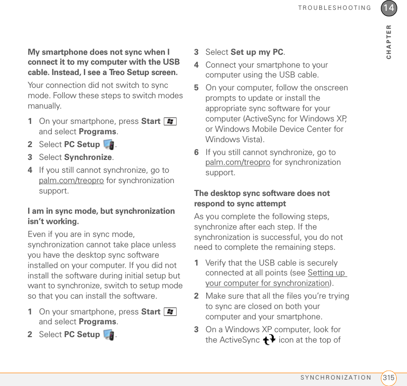 TROUBLESHOOTINGSYNCHRONIZATION 31514CHAPTERMy smartphone does not sync when I connect it to my computer with the USB cable. Instead, I see a Treo Setup screen.Your connection did not switch to sync mode. Follow these steps to switch modes manually.1On your smartphone, press Start  and select Programs.2Select PC Setup .3Select Synchronize.4If you still cannot synchronize, go to palm.com/treopro for synchronization support.I am in sync mode, but synchronization isn’t working.Even if you are in sync mode, synchronization cannot take place unless you have the desktop sync software installed on your computer. If you did not install the software during initial setup but want to synchronize, switch to setup mode so that you can install the software.1On your smartphone, press Start  and select Programs.2Select PC Setup  .3Select Set up my PC.4Connect your smartphone to your computer using the USB cable.5On your computer, follow the onscreen prompts to update or install the appropriate sync software for your computer (ActiveSync for Windows XP, or Windows Mobile Device Center for Windows Vista).6If you still cannot synchronize, go to palm.com/treopro for synchronization support.The desktop sync software does not respond to sync attemptAs you complete the following steps, synchronize after each step. If the synchronization is successful, you do not need to complete the remaining steps.1Verify that the USB cable is securely connected at all points (see Setting up your computer for synchronization).2Make sure that all the files you’re trying to sync are closed on both your computer and your smartphone.3On a Windows XP computer, look for the ActiveSync   icon at the top of 