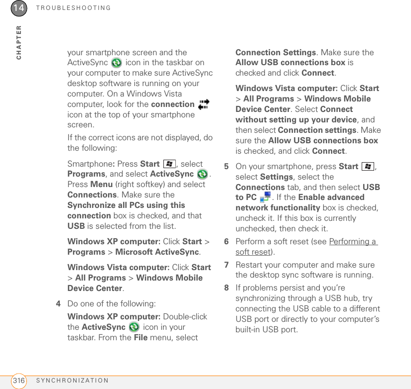 TROUBLESHOOTINGSYNCHRONIZATION31614CHAPTERyour smartphone screen and the ActiveSync   icon in the taskbar on your computer to make sure ActiveSync desktop software is running on your computer. On a Windows Vista computer, look for the connection  icon at the top of your smartphone screen. If the correct icons are not displayed, do the following:Smartphone: Press Start  , select Programs, and select ActiveSync . Press Menu (right softkey) and select Connections. Make sure the Synchronize all PCs using this connection box is checked, and that USB is selected from the list.Windows XP computer: Click Start &gt; Programs &gt; Microsoft ActiveSync.Windows Vista computer: Click Start &gt; All Programs &gt; Windows Mobile Device Center.4Do one of the following:Windows XP computer: Double-click the ActiveSync   icon in your taskbar. From the File menu, select Connection Settings. Make sure the Allow USB connections box is checked and click Connect.Windows Vista computer: Click Start &gt; All Programs &gt; Windows Mobile Device Center. Select Connect without setting up your device, and then select Connection settings. Make sure the Allow USB connections box is checked, and click Connect.5On your smartphone, press Start , select Settings, select the Connections tab, and then select USB to PC  . If the Enable advanced network functionality box is checked, uncheck it. If this box is currently unchecked, then check it.6Perform a soft reset (see Performing a soft reset).7Restart your computer and make sure the desktop sync software is running.8If problems persist and you’re synchronizing through a USB hub, try connecting the USB cable to a different USB port or directly to your computer’s built-in USB port.