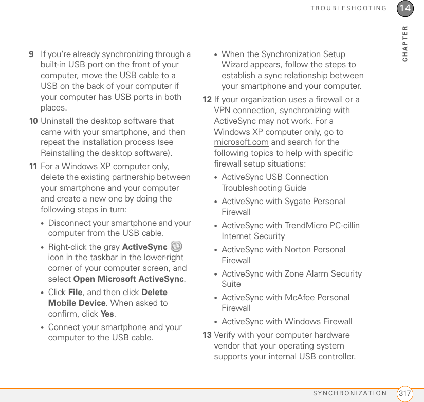 TROUBLESHOOTINGSYNCHRONIZATION 31714CHAPTER9If you’re already synchronizing through a built-in USB port on the front of your computer, move the USB cable to a USB on the back of your computer if your computer has USB ports in both places.10 Uninstall the desktop software that came with your smartphone, and then repeat the installation process (see Reinstalling the desktop software).11 For a Windows XP computer only, delete the existing partnership between your smartphone and your computer and create a new one by doing the following steps in turn:•Disconnect your smartphone and your computer from the USB cable.•Right-click the gray ActiveSync   icon in the taskbar in the lower-right corner of your computer screen, and select Open Microsoft ActiveSync.•Click File, and then click Delete Mobile Device. When asked to confirm, click Ye s .•Connect your smartphone and your computer to the USB cable.•When the Synchronization Setup Wizard appears, follow the steps to establish a sync relationship between your smartphone and your computer.12 If your organization uses a firewall or a VPN connection, synchronizing with ActiveSync may not work. For a Windows XP computer only, go to microsoft.com and search for the following topics to help with specific firewall setup situations:•ActiveSync USB Connection Troubleshooting Guide•ActiveSync with Sygate Personal Firewall•ActiveSync with TrendMicro PC-cillin Internet Security•ActiveSync with Norton Personal Firewall•ActiveSync with Zone Alarm Security Suite•ActiveSync with McAfee Personal Firewall•ActiveSync with Windows Firewall13 Verify with your computer hardware vendor that your operating system supports your internal USB controller.