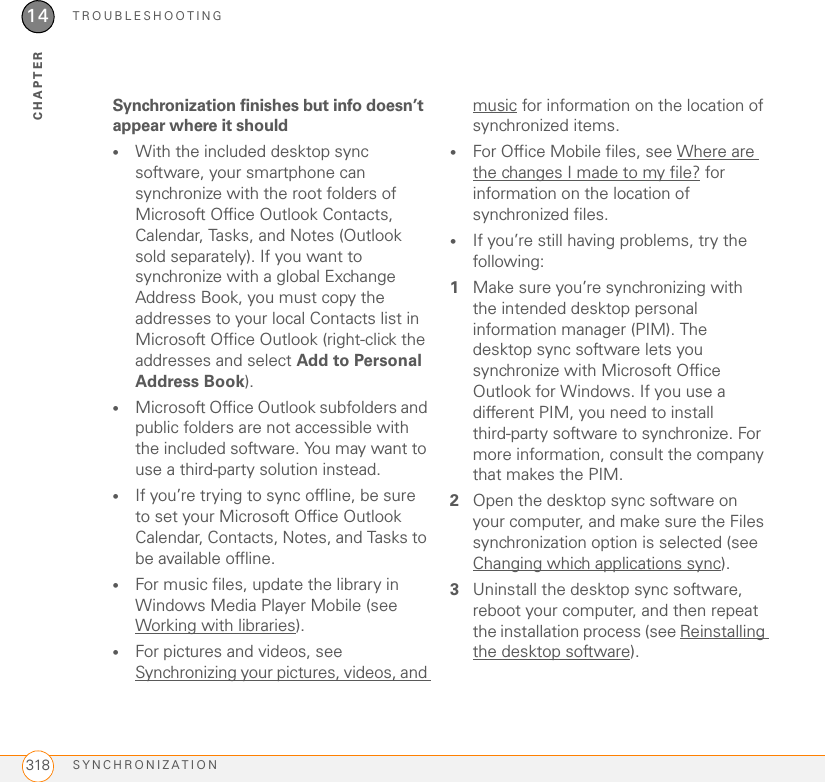 TROUBLESHOOTINGSYNCHRONIZATION31814CHAPTERSynchronization finishes but info doesn’t appear where it should•With the included desktop sync software, your smartphone can synchronize with the root folders of Microsoft Office Outlook Contacts, Calendar, Tasks, and Notes (Outlook sold separately). If you want to synchronize with a global Exchange Address Book, you must copy the addresses to your local Contacts list in Microsoft Office Outlook (right-click the addresses and select Add to Personal Address Book).•Microsoft Office Outlook subfolders and public folders are not accessible with the included software. You may want to use a third-party solution instead.•If you’re trying to sync offline, be sure to set your Microsoft Office Outlook Calendar, Contacts, Notes, and Tasks to be available offline.•For music files, update the library in Windows Media Player Mobile (see Working with libraries).•For pictures and videos, see Synchronizing your pictures, videos, and music for information on the location of synchronized items.•For Office Mobile files, see Where are the changes I made to my file? for information on the location of synchronized files.•If you’re still having problems, try the following:1Make sure you’re synchronizing with the intended desktop personal information manager (PIM). The desktop sync software lets you synchronize with Microsoft Office Outlook for Windows. If you use a different PIM, you need to install third-party software to synchronize. For more information, consult the company that makes the PIM.2Open the desktop sync software on your computer, and make sure the Files synchronization option is selected (see Changing which applications sync).3Uninstall the desktop sync software, reboot your computer, and then repeat the installation process (see Reinstalling the desktop software).