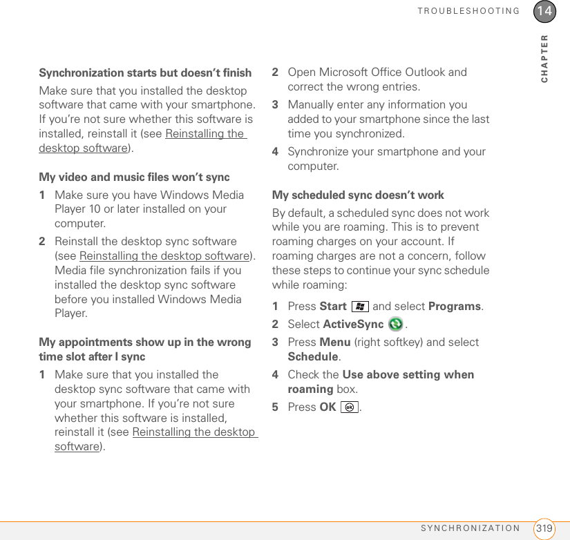 TROUBLESHOOTINGSYNCHRONIZATION 31914CHAPTERSynchronization starts but doesn’t finishMake sure that you installed the desktop software that came with your smartphone. If you’re not sure whether this software is installed, reinstall it (see Reinstalling the desktop software).My video and music files won’t sync1Make sure you have Windows Media Player 10 or later installed on your computer.2Reinstall the desktop sync software (see Reinstalling the desktop software). Media file synchronization fails if you installed the desktop sync software before you installed Windows Media Player.My appointments show up in the wrong time slot after I sync1Make sure that you installed the desktop sync software that came with your smartphone. If you’re not sure whether this software is installed, reinstall it (see Reinstalling the desktop software).2Open Microsoft Office Outlook and correct the wrong entries.3Manually enter any information you added to your smartphone since the last time you synchronized.4Synchronize your smartphone and your computer.My scheduled sync doesn’t workBy default, a scheduled sync does not work while you are roaming. This is to prevent roaming charges on your account. If roaming charges are not a concern, follow these steps to continue your sync schedule while roaming:1Press Start   and select Programs.2Select ActiveSync .3Press Menu (right softkey) and select Schedule.4Check the Use above setting when roaming box.5Press OK .