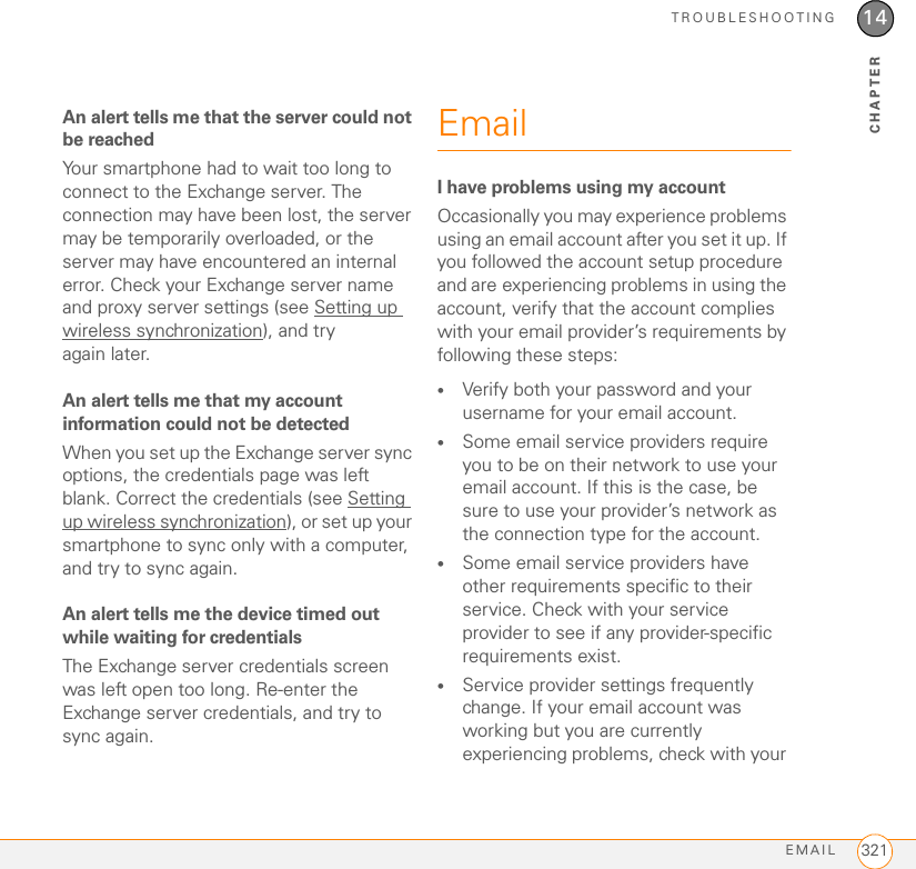 TROUBLESHOOTINGEMAIL 32114CHAPTERAn alert tells me that the server could not be reachedYour smartphone had to wait too long to connect to the Exchange server. The connection may have been lost, the server may be temporarily overloaded, or the server may have encountered an internal error. Check your Exchange server name and proxy server settings (see Setting up wireless synchronization), and try again later.An alert tells me that my account information could not be detectedWhen you set up the Exchange server sync options, the credentials page was left blank. Correct the credentials (see Setting up wireless synchronization), or set up your smartphone to sync only with a computer, and try to sync again.An alert tells me the device timed out while waiting for credentialsThe Exchange server credentials screen was left open too long. Re-enter the Exchange server credentials, and try to sync again.EmailI have problems using my accountOccasionally you may experience problems using an email account after you set it up. If you followed the account setup procedure and are experiencing problems in using the account, verify that the account complies with your email provider’s requirements by following these steps:•Verify both your password and your username for your email account.•Some email service providers require you to be on their network to use your email account. If this is the case, be sure to use your provider’s network as the connection type for the account.•Some email service providers have other requirements specific to their service. Check with your service provider to see if any provider-specific requirements exist.•Service provider settings frequently change. If your email account was working but you are currently experiencing problems, check with your 