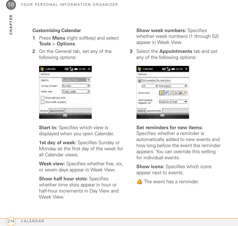 YOUR PERSONAL INFORMATION ORGANIZERCALENDAR21410CHAPTERCustomizing Calendar1Press Menu (right softkey) and select Tools &gt; Options.2On the General tab, set any of the following options:Start in: Specifies which view is displayed when you open Calendar.1st day of week: Specifies Sunday or Monday as the first day of the week for all Calendar views.Week view: Specifies whether five, six, or seven days appear in Week View.Show half hour slots: Specifies whether time slots appear in hour or half-hour increments in Day View and Week View.Show week numbers: Specifies whether week numbers (1 through 52) appear in Week View.3Select the Appointments tab and set any of the following options:Set reminders for new items: Specifies whether a reminder is automatically added to new events and how long before the event the reminder appears. You can override this setting for individual events.Show icons: Specifies which icons appear next to events.  The event has a reminder.