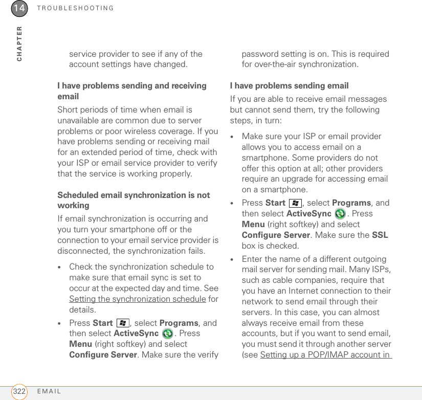 TROUBLESHOOTINGEMAIL32214CHAPTERservice provider to see if any of the account settings have changed.I have problems sending and receiving emailShort periods of time when email is unavailable are common due to server problems or poor wireless coverage. If you have problems sending or receiving mail for an extended period of time, check with your ISP or email service provider to verify that the service is working properly.Scheduled email synchronization is not workingIf email synchronization is occurring and you turn your smartphone off or the connection to your email service provider is disconnected, the synchronization fails.•Check the synchronization schedule to make sure that email sync is set to occur at the expected day and time. See Setting the synchronization schedule for details.•Press Start , select Programs, and then select ActiveSync . Press Menu (right softkey) and select Configure Server. Make sure the verify password setting is on. This is required for over-the-air synchronization.I have problems sending emailIf you are able to receive email messages but cannot send them, try the following steps, in turn:•Make sure your ISP or email provider allows you to access email on a smartphone. Some providers do not offer this option at all; other providers require an upgrade for accessing email on a smartphone.•Press Start , select Programs, and then select ActiveSync . Press Menu (right softkey) and select Configure Server. Make sure the SSL box is checked.•Enter the name of a different outgoing mail server for sending mail. Many ISPs, such as cable companies, require that you have an Internet connection to their network to send email through their servers. In this case, you can almost always receive email from these accounts, but if you want to send email, you must send it through another server (see Setting up a POP/IMAP account in 