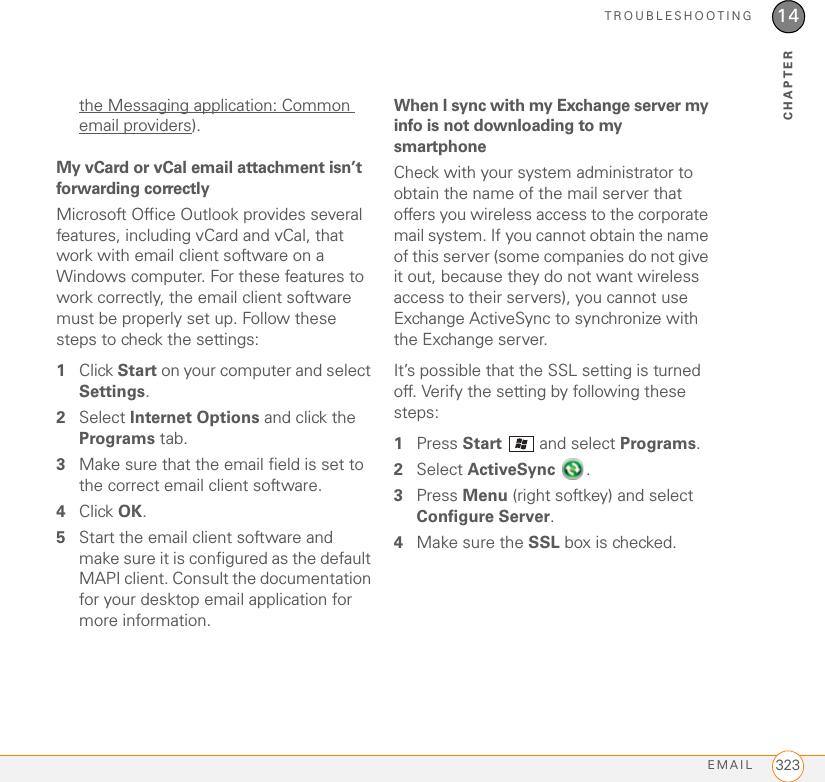 TROUBLESHOOTINGEMAIL 32314CHAPTERthe Messaging application: Common email providers).My vCard or vCal email attachment isn’t forwarding correctlyMicrosoft Office Outlook provides several features, including vCard and vCal, that work with email client software on a Windows computer. For these features to work correctly, the email client software must be properly set up. Follow these steps to check the settings:1Click Start on your computer and select Settings.2Select Internet Options and click the Programs tab.3Make sure that the email field is set to the correct email client software. 4Click OK.5Start the email client software and make sure it is configured as the default MAPI client. Consult the documentation for your desktop email application for more information.When I sync with my Exchange server my info is not downloading to my smartphoneCheck with your system administrator to obtain the name of the mail server that offers you wireless access to the corporate mail system. If you cannot obtain the name of this server (some companies do not give it out, because they do not want wireless access to their servers), you cannot use Exchange ActiveSync to synchronize with the Exchange server.It’s possible that the SSL setting is turned off. Verify the setting by following these steps:1Press Start   and select Programs. 2Select ActiveSync . 3Press Menu (right softkey) and select Configure Server. 4Make sure the SSL box is checked.