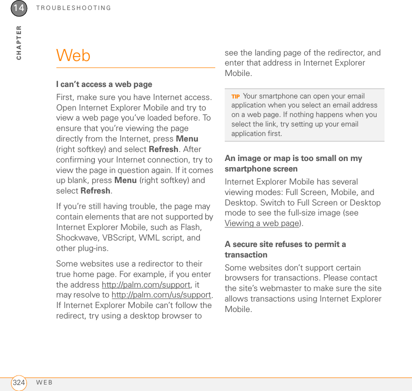 TROUBLESHOOTINGWEB32414CHAPTERWebI can’t access a web pageFirst, make sure you have Internet access. Open Internet Explorer Mobile and try to view a web page you’ve loaded before. To ensure that you’re viewing the page directly from the Internet, press Menu (right softkey) and select Refresh. After confirming your Internet connection, try to view the page in question again. If it comes up blank, press Menu (right softkey) and select Refresh.If you’re still having trouble, the page may contain elements that are not supported by Internet Explorer Mobile, such as Flash, Shockwave, VBScript, WML script, and other plug-ins.Some websites use a redirector to their true home page. For example, if you enter the address http://palm.com/support, it may resolve to http://palm.com/us/support. If Internet Explorer Mobile can’t follow the redirect, try using a desktop browser to see the landing page of the redirector, and enter that address in Internet Explorer Mobile.An image or map is too small on my smartphone screenInternet Explorer Mobile has several viewing modes: Full Screen, Mobile, and Desktop. Switch to Full Screen or Desktop mode to see the full-size image (see Viewing a web page).A secure site refuses to permit a transactionSome websites don’t support certain browsers for transactions. Please contact the site’s webmaster to make sure the site allows transactions using Internet Explorer Mobile.TIPYour smartphone can open your email application when you select an email address on a web page. If nothing happens when you select the link, try setting up your email application first.