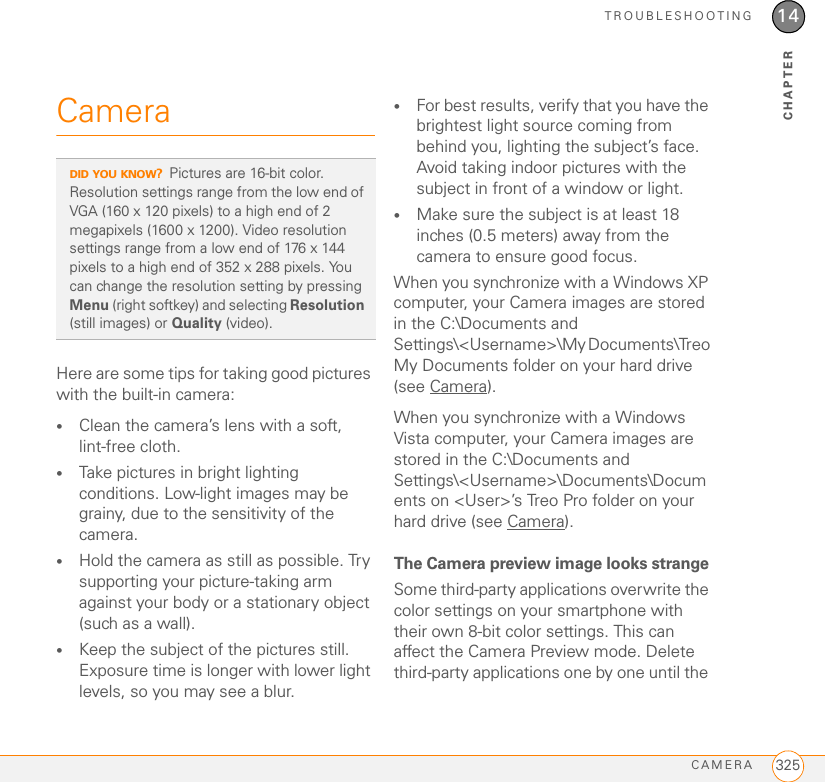 TROUBLESHOOTINGCAMERA 32514CHAPTERCameraHere are some tips for taking good pictures with the built-in camera:•Clean the camera’s lens with a soft, lint-free cloth.•Take pictures in bright lighting conditions. Low-light images may be grainy, due to the sensitivity of the camera.•Hold the camera as still as possible. Try supporting your picture-taking arm against your body or a stationary object (such as a wall).•Keep the subject of the pictures still. Exposure time is longer with lower light levels, so you may see a blur.•For best results, verify that you have the brightest light source coming from behind you, lighting the subject’s face. Avoid taking indoor pictures with the subject in front of a window or light.•Make sure the subject is at least 18 inches (0.5 meters) away from the camera to ensure good focus.When you synchronize with a Windows XP computer, your Camera images are stored in the C:\Documents and Settings\&lt;Username&gt;\My Documents\Treo My Documents folder on your hard drive (see Camera).When you synchronize with a Windows Vista computer, your Camera images are stored in the C:\Documents and Settings\&lt;Username&gt;\Documents\Documents on &lt;User&gt;’s Treo Pro folder on your hard drive (see Camera).The Camera preview image looks strangeSome third-party applications overwrite the color settings on your smartphone with their own 8-bit color settings. This can affect the Camera Preview mode. Delete third-party applications one by one until the DID YOU KNOW?Pictures are 16-bit color. Resolution settings range from the low end of VGA (160 x 120 pixels) to a high end of 2 megapixels (1600 x 1200). Video resolution settings range from a low end of 176 x 144 pixels to a high end of 352 x 288 pixels. You can change the resolution setting by pressing Menu (right softkey) and selecting Resolution (still images) or Quality (video).