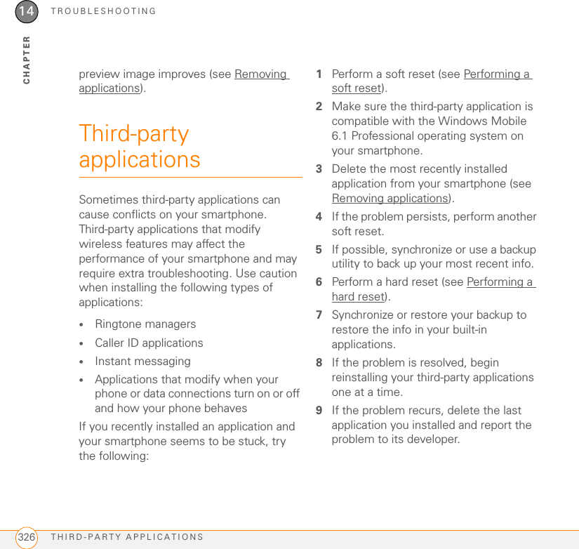 TROUBLESHOOTINGTHIRD-PARTY APPLICATIONS32614CHAPTERpreview image improves (see Removing applications).Third-party applicationsSometimes third-party applications can cause conflicts on your smartphone. Third-party applications that modify wireless features may affect the performance of your smartphone and may require extra troubleshooting. Use caution when installing the following types of applications:•Ringtone managers•Caller ID applications•Instant messaging•Applications that modify when your phone or data connections turn on or off and how your phone behavesIf you recently installed an application and your smartphone seems to be stuck, try the following:1Perform a soft reset (see Performing a soft reset).2Make sure the third-party application is compatible with the Windows Mobile 6.1 Professional operating system on your smartphone.3Delete the most recently installed application from your smartphone (see Removing applications).4If the problem persists, perform another soft reset.5If possible, synchronize or use a backup utility to back up your most recent info.6Perform a hard reset (see Performing a hard reset).7Synchronize or restore your backup to restore the info in your built-in applications.8If the problem is resolved, begin reinstalling your third-party applications one at a time.9If the problem recurs, delete the last application you installed and report the problem to its developer.