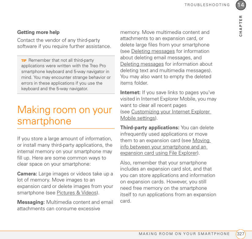 TROUBLESHOOTINGMAKING ROOM ON YOUR SMARTPHONE 32714CHAPTERGetting more helpContact the vendor of any third-party software if you require further assistance. Making room on your smartphoneIf you store a large amount of information, or install many third-party applications, the internal memory on your smartphone may fill up. Here are some common ways to clear space on your smartphone:Camera: Large images or videos take up a lot of memory. Move images to an expansion card or delete images from your smartphone (see Pictures &amp; Videos).Messaging: Multimedia content and email attachments can consume excessive memory. Move multimedia content and attachments to an expansion card, or delete large files from your smartphone (see Deleting messages for information about deleting email messages, and Deleting messages for information about deleting text and multimedia messages). You may also want to empty the deleted items folder.Internet: If you save links to pages you’ve visited in Internet Explorer Mobile, you may want to clear all recent pages (see Customizing your Internet Explorer Mobile settings).Third-party applications: You can delete infrequently used applications or move them to an expansion card (see Moving info between your smartphone and an expansion card using File Explorer).Also, remember that your smartphone includes an expansion card slot, and that you can store applications and information on expansion cards. However, you still need free memory on the smartphone itself to run applications from an expansion card.TIPRemember that not all third-party applications were written with the Treo Pro smartphone keyboard and 5-way navigator in mind. You may encounter strange behavior or errors in these applications if you use the keyboard and the 5-way navigator.