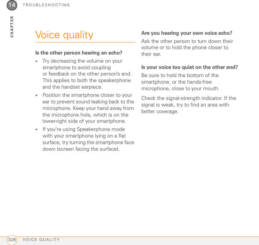 TROUBLESHOOTINGVOICE QUALITY32814CHAPTERVoice qualityIs the other person hearing an echo?•Try decreasing the volume on your smartphone to avoid coupling or feedback on the other person’s end. This applies to both the speakerphone and the handset earpiece.•Position the smartphone closer to your ear to prevent sound leaking back to the microphone. Keep your hand away from the microphone hole, which is on the lower-right side of your smartphone.•If you’re using Speakerphone mode with your smartphone lying on a flat surface, try turning the smartphone face down (screen facing the surface).Are you hearing your own voice echo?Ask the other person to turn down their volume or to hold the phone closer to their ear.Is your voice too quiet on the other end?Be sure to hold the bottom of the smartphone, or the hands-free microphone, close to your mouth.Check the signal-strength indicator. If the signal is weak, try to find an area with better coverage.