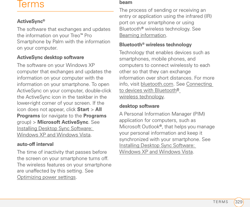 TERMS 329TermsActiveSync®The software that exchanges and updates the information on your Treo™ Pro Smartphone by Palm with the information on your computer. ActiveSync desktop softwareThe software on your Windows XP computer that exchanges and updates the information on your computer with the information on your smartphone. To open ActiveSync on your computer, double-click the ActiveSync icon in the taskbar in the lower-right corner of your screen. If the icon does not appear, click Start &gt; All Programs (or navigate to the Programs group) &gt; Microsoft ActiveSync. See Installing Desktop Sync Software: Windows XP and Windows Vista.auto-off intervalThe time of inactivity that passes before the screen on your smartphone turns off. The wireless features on your smartphone are unaffected by this setting. See Optimizing power settings.beamThe process of sending or receiving an entry or application using the infrared (IR) port on your smartphone or using Bluetooth® wireless technology. See Beaming information.Bluetooth® wireless technologyTechnology that enables devices such as smartphones, mobile phones, and computers to connect wirelessly to each other so that they can exchange information over short distances. For more info, visit bluetooth.com. See Connecting to devices with Bluetooth® wireless technology.desktop softwareA Personal Information Manager (PIM) application for computers, such as Microsoft Outlook®, that helps you manage your personal information and keep it synchronized with your smartphone. See Installing Desktop Sync Software: Windows XP and Windows Vista.