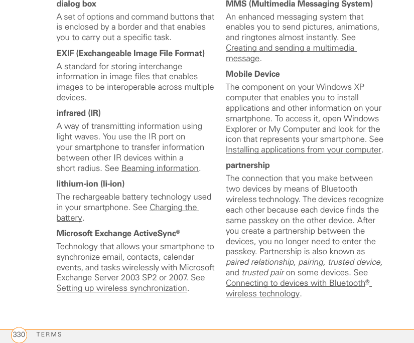 TERMS330dialog boxA set of options and command buttons that is enclosed by a border and that enables you to carry out a specific task.EXIF (Exchangeable Image File Format)A standard for storing interchange information in image files that enables images to be interoperable across multiple devices.infrared (IR)A way of transmitting information using light waves. You use the IR port on your smartphone to transfer information between other IR devices within a short radius. See Beaming information.lithium-ion (li-ion)The rechargeable battery technology used in your smartphone. See Charging the battery.Microsoft Exchange ActiveSync®Technology that allows your smartphone to synchronize email, contacts, calendar events, and tasks wirelessly with Microsoft Exchange Server 2003 SP2 or 2007. See Setting up wireless synchronization.MMS (Multimedia Messaging System)An enhanced messaging system that enables you to send pictures, animations, and ringtones almost instantly. See Creating and sending a multimedia message.Mobile DeviceThe component on your Windows XP computer that enables you to install applications and other information on your smartphone. To access it, open Windows Explorer or My Computer and look for the icon that represents your smartphone. See Installing applications from your computer.partnershipThe connection that you make between two devices by means of Bluetooth wireless technology. The devices recognize each other because each device finds the same passkey on the other device. After you create a partnership between the devices, you no longer need to enter the passkey. Partnership is also known as paired relationship, pairing, trusted device, and trusted pair on some devices. See Connecting to devices with Bluetooth® wireless technology.