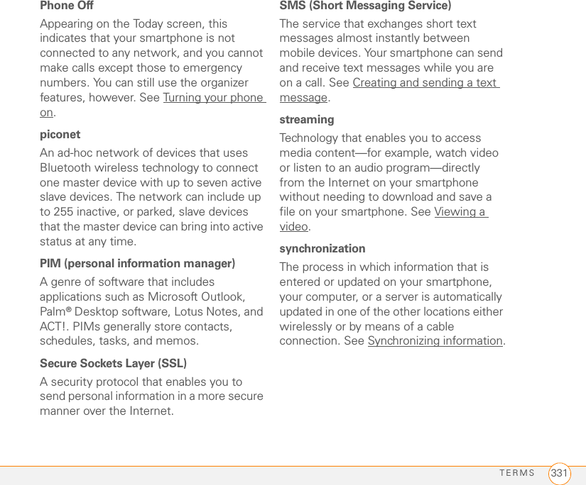 TERMS 331Phone OffAppearing on the Today screen, this indicates that your smartphone is not connected to any network, and you cannot make calls except those to emergency numbers. You can still use the organizer features, however. See Turning your phone on.piconetAn ad-hoc network of devices that uses Bluetooth wireless technology to connect one master device with up to seven active slave devices. The network can include up to 255 inactive, or parked, slave devices that the master device can bring into active status at any time.PIM (personal information manager)A genre of software that includes applications such as Microsoft Outlook, Palm® Desktop software, Lotus Notes, and ACT!. PIMs generally store contacts, schedules, tasks, and memos. Secure Sockets Layer (SSL)A security protocol that enables you to send personal information in a more secure manner over the Internet.SMS (Short Messaging Service)The service that exchanges short text messages almost instantly between mobile devices. Your smartphone can send and receive text messages while you are on a call. See Creating and sending a text message.streamingTechnology that enables you to access media content—for example, watch video or listen to an audio program—directly from the Internet on your smartphone without needing to download and save a file on your smartphone. See Viewing a video.synchronizationThe process in which information that is entered or updated on your smartphone, your computer, or a server is automatically updated in one of the other locations either wirelessly or by means of a cable connection. See Synchronizing information.