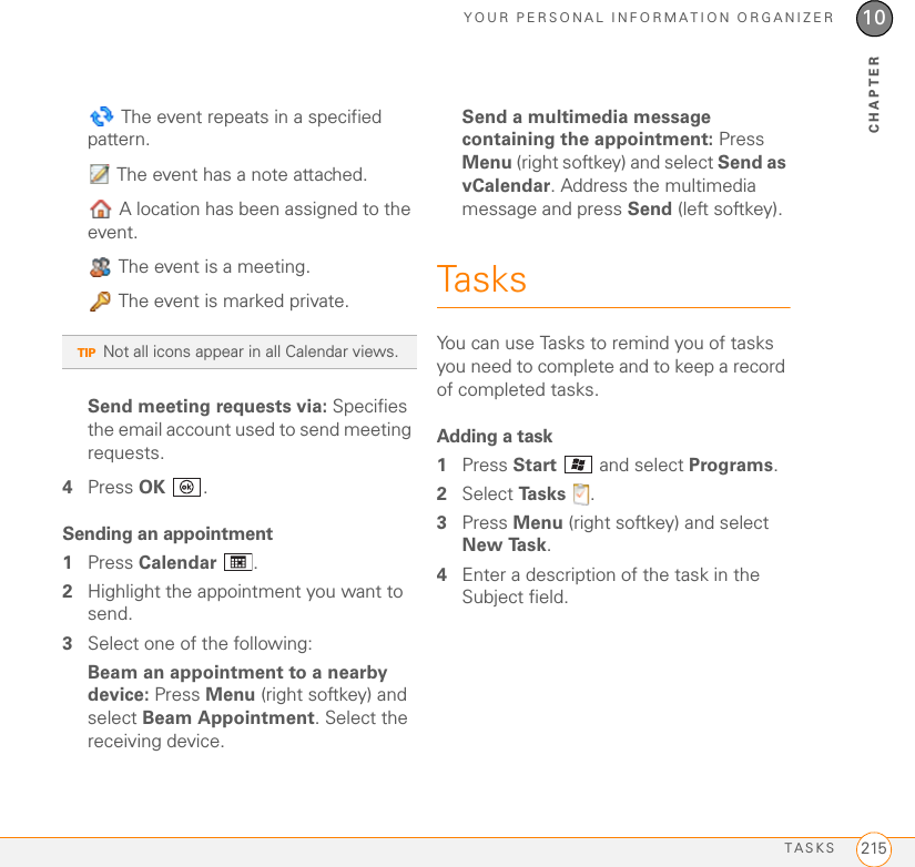 YOUR PERSONAL INFORMATION ORGANIZERTASKS 21510CHAPTER The event repeats in a specified pattern. The event has a note attached. A location has been assigned to the event. The event is a meeting. The event is marked private.Send meeting requests via: Specifies the email account used to send meeting requests.4Press OK .Sending an appointment1Press Calendar .2Highlight the appointment you want to send.3Select one of the following: Beam an appointment to a nearby device: Press Menu (right softkey) and select Beam Appointment. Select the receiving device.Send a multimedia message containing the appointment: Press Menu (right softkey) and select Send as vCalendar. Address the multimedia message and press Send (left softkey). TasksYou can use Tasks to remind you of tasks you need to complete and to keep a record of completed tasks.Adding a task1Press Start   and select Programs.2Select Ta s k s  .3Press Menu (right softkey) and select New Ta s k .4Enter a description of the task in the Subject field.TIPNot all icons appear in all Calendar views.