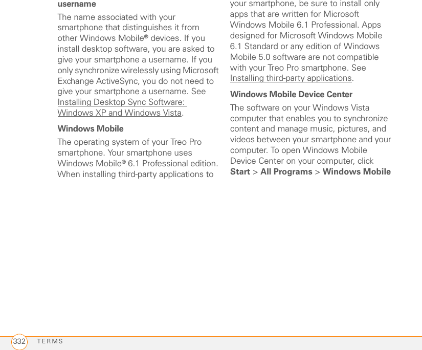 TERMS332usernameThe name associated with your smartphone that distinguishes it from other Windows Mobile® devices. If you install desktop software, you are asked to give your smartphone a username. If you only synchronize wirelessly using Microsoft Exchange ActiveSync, you do not need to give your smartphone a username. See Installing Desktop Sync Software: Windows XP and Windows Vista.Windows MobileThe operating system of your Treo Pro smartphone. Your smartphone uses Windows Mobile® 6.1 Professional edition. When installing third-party applications to your smartphone, be sure to install only apps that are written for Microsoft Windows Mobile 6.1 Professional. Apps designed for Microsoft Windows Mobile 6.1 Standard or any edition of Windows Mobile 5.0 software are not compatible with your Treo Pro smartphone. See Installing third-party applications.Windows Mobile Device CenterThe software on your Windows Vista computer that enables you to synchronize content and manage music, pictures, and videos between your smartphone and your computer. To open Windows Mobile Device Center on your computer, click Start &gt; All Programs &gt; Windows Mobile 