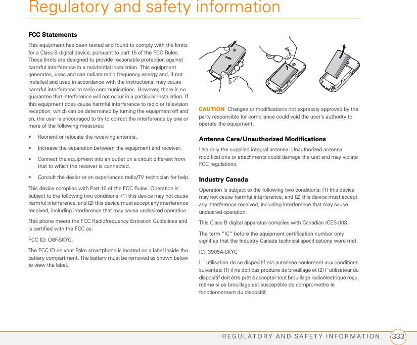 REGULATORY AND SAFETY INFORMATION 333Regulatory and safety informationFCC StatementsThis equipment has been tested and found to comply with the limits for a Class B digital device, pursuant to part 15 of the FCC Rules. These limits are designed to provide reasonable protection against harmful interference in a residential installation. This equipment generates, uses and can radiate radio frequency energy and, if not installed and used in accordance with the instructions, may cause harmful interference to radio communications. However, there is no guarantee that interference will not occur in a particular installation. If this equipment does cause harmful interference to radio or television reception, which can be determined by turning the equipment off and on, the user is encouraged to try to correct the interference by one or more of the following measures:• Reorient or relocate the receiving antenna.• Increase the separation between the equipment and receiver.• Connect the equipment into an outlet on a circuit different from that to which the receiver is connected.• Consult the dealer or an experienced radio/TV technician for help.This device complies with Part 15 of the FCC Rules. Operation is subject to the following two conditions: (1) this device may not cause harmful interference, and (2) this device must accept any interference received, including interference that may cause undesired operation.This phone meets the FCC Radiofrequency Emission Guidelines and is certified with the FCC as: FCC ID: O8F-SKYC.The FCC ID on your Palm smartphone is located on a label inside the battery compartment. The battery must be removed as shown below to view the label.CAUTION Changes or modifications not expressly approved by the party responsible for compliance could void the user’s authority to operate the equipment.Antenna Care/Unauthorized ModificationsUse only the supplied integral antenna. Unauthorized antenna modifications or attachments could damage the unit and may violate FCC regulations.Industry CanadaOperation is subject to the following two conditions: (1) this device may not cause harmful interference, and (2) this device must accept any interference received, including interference that may cause undesired operation.This Class B digital apparatus complies with Canadian ICES-003.The term “IC” before the equipment certification number only signifies that the Industry Canada technical specifications were met.IC: 3905A-SKYCL ‘ utilisation de ce dispositif est autorisée seulement aux conditions suivantes: (1) il ne doit pas produire de brouillage et (2) l’ utilisateur du dispositif doit étre prêt à accepter tout brouillage radioélectrique reçu, même si ce brouillage est susceptible de compromettre le fonctionnement du dispositif. 