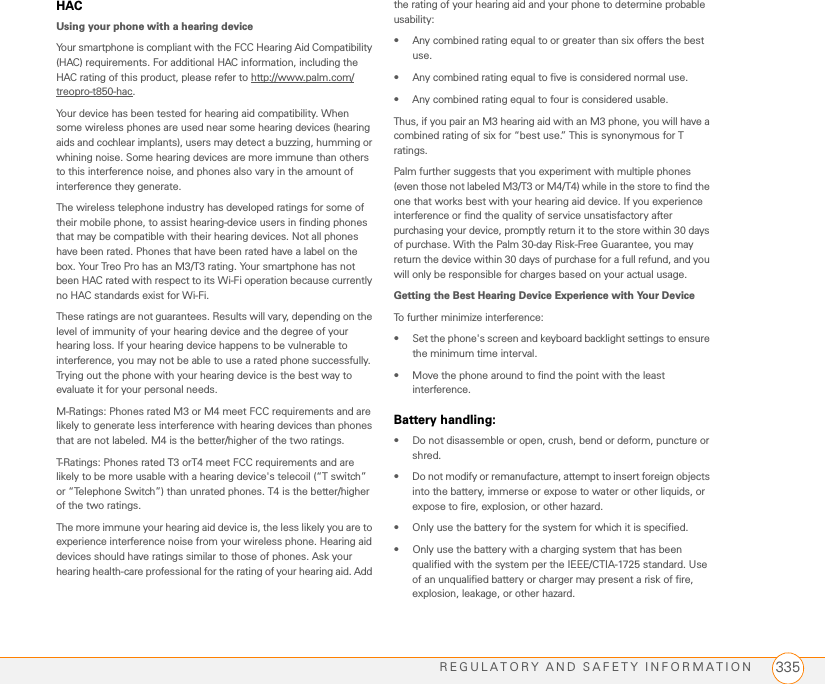 REGULATORY AND SAFETY INFORMATION 335HACUsing your phone with a hearing deviceYour smartphone is compliant with the FCC Hearing Aid Compatibility (HAC) requirements. For additional HAC information, including the HAC rating of this product, please refer to http://www.palm.com/treopro-t850-hac.Your device has been tested for hearing aid compatibility. When some wireless phones are used near some hearing devices (hearing aids and cochlear implants), users may detect a buzzing, humming or whining noise. Some hearing devices are more immune than others to this interference noise, and phones also vary in the amount of interference they generate.The wireless telephone industry has developed ratings for some of their mobile phone, to assist hearing-device users in finding phones that may be compatible with their hearing devices. Not all phones have been rated. Phones that have been rated have a label on the box. Your Treo Pro has an M3/T3 rating. Your smartphone has not been HAC rated with respect to its Wi-Fi operation because currently no HAC standards exist for Wi-Fi.These ratings are not guarantees. Results will vary, depending on the level of immunity of your hearing device and the degree of your hearing loss. If your hearing device happens to be vulnerable to interference, you may not be able to use a rated phone successfully. Trying out the phone with your hearing device is the best way to evaluate it for your personal needs.M-Ratings: Phones rated M3 or M4 meet FCC requirements and are likely to generate less interference with hearing devices than phones that are not labeled. M4 is the better/higher of the two ratings.T-Ratings: Phones rated T3 orT4 meet FCC requirements and are likely to be more usable with a hearing device&apos;s telecoil (“T switch” or “Telephone Switch”) than unrated phones. T4 is the better/higher of the two ratings.The more immune your hearing aid device is, the less likely you are to experience interference noise from your wireless phone. Hearing aid devices should have ratings similar to those of phones. Ask your hearing health-care professional for the rating of your hearing aid. Add the rating of your hearing aid and your phone to determine probable usability:• Any combined rating equal to or greater than six offers the best use.• Any combined rating equal to five is considered normal use.• Any combined rating equal to four is considered usable.Thus, if you pair an M3 hearing aid with an M3 phone, you will have a combined rating of six for “best use.” This is synonymous for T ratings.Palm further suggests that you experiment with multiple phones (even those not labeled M3/T3 or M4/T4) while in the store to find the one that works best with your hearing aid device. If you experience interference or find the quality of service unsatisfactory after purchasing your device, promptly return it to the store within 30 days of purchase. With the Palm 30-day Risk-Free Guarantee, you may return the device within 30 days of purchase for a full refund, and you will only be responsible for charges based on your actual usage.Getting the Best Hearing Device Experience with Your DeviceTo further minimize interference:• Set the phone&apos;s screen and keyboard backlight settings to ensure the minimum time interval.• Move the phone around to find the point with the least interference.Battery handling:• Do not disassemble or open, crush, bend or deform, puncture or shred.• Do not modify or remanufacture, attempt to insert foreign objects into the battery, immerse or expose to water or other liquids, or expose to fire, explosion, or other hazard. • Only use the battery for the system for which it is specified. • Only use the battery with a charging system that has been qualified with the system per the IEEE/CTIA-1725 standard. Use of an unqualified battery or charger may present a risk of fire, explosion, leakage, or other hazard. 