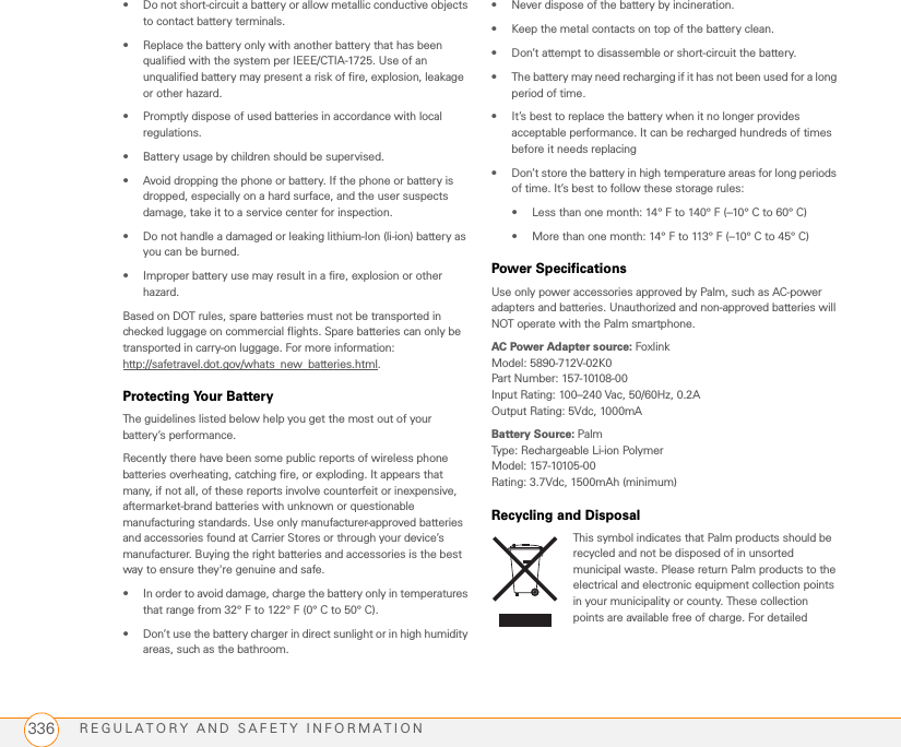 REGULATORY AND SAFETY INFORMATION336• Do not short-circuit a battery or allow metallic conductive objects to contact battery terminals. • Replace the battery only with another battery that has been qualified with the system per IEEE/CTIA-1725. Use of an unqualified battery may present a risk of fire, explosion, leakage or other hazard. • Promptly dispose of used batteries in accordance with local regulations.• Battery usage by children should be supervised. • Avoid dropping the phone or battery. If the phone or battery is dropped, especially on a hard surface, and the user suspects damage, take it to a service center for inspection. • Do not handle a damaged or leaking lithium-Ion (li-ion) battery as you can be burned.• Improper battery use may result in a fire, explosion or other hazard. Based on DOT rules, spare batteries must not be transported in checked luggage on commercial flights. Spare batteries can only be transported in carry-on luggage. For more information:http://safetravel.dot.gov/whats new batteries.html.Protecting Your BatteryThe guidelines listed below help you get the most out of your battery’s performance.Recently there have been some public reports of wireless phone batteries overheating, catching fire, or exploding. It appears that many, if not all, of these reports involve counterfeit or inexpensive, aftermarket-brand batteries with unknown or questionable manufacturing standards. Use only manufacturer-approved batteries and accessories found at Carrier Stores or through your device’s manufacturer. Buying the right batteries and accessories is the best way to ensure they&apos;re genuine and safe.• In order to avoid damage, charge the battery only in temperatures that range from 32° F to 122° F (0° C to 50° C).• Don’t use the battery charger in direct sunlight or in high humidity areas, such as the bathroom.• Never dispose of the battery by incineration.• Keep the metal contacts on top of the battery clean.• Don’t attempt to disassemble or short-circuit the battery.• The battery may need recharging if it has not been used for a long period of time.• It’s best to replace the battery when it no longer provides acceptable performance. It can be recharged hundreds of times before it needs replacing• Don’t store the battery in high temperature areas for long periods of time. It’s best to follow these storage rules:• Less than one month: 14° F to 140° F (–10° C to 60° C)• More than one month: 14° F to 113° F (–10° C to 45° C)Power SpecificationsUse only power accessories approved by Palm, such as AC-power adapters and batteries. Unauthorized and non-approved batteries will NOT operate with the Palm smartphone.AC Power Adapter source: FoxlinkModel: 5890-712V-02K0Part Number: 157-10108-00Input Rating: 100–240 Vac, 50/60Hz, 0.2AOutput Rating: 5Vdc, 1000mABattery Source: PalmType: Rechargeable Li-ion PolymerModel: 157-10105-00Rating: 3.7Vdc, 1500mAh (minimum)Recycling and DisposalThis symbol indicates that Palm products should be recycled and not be disposed of in unsorted municipal waste. Please return Palm products to the electrical and electronic equipment collection points in your municipality or county. These collection points are available free of charge. For detailed 