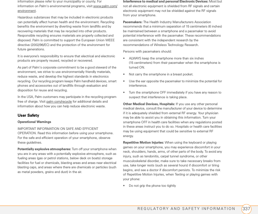 REGULATORY AND SAFETY INFORMATION 337information please refer to your municipality or county. For information on Palm&apos;s environmental programs, visit www.palm.com/environment.Hazardous substances that may be included in electronic products can potentially affect human health and the environment. Recycling benefits the environment by diverting waste from landfills and by recovering materials that may be recycled into other products. Responsible recycling ensures materials are properly collected and disposed. Palm is committed to support the European Union WEEE directive (2002/96/EC) and the protection of the environment for future generations.It is everyone’s responsibility to ensure that electrical and electronic products are properly reused, recycled or recovered.As part of Palm&apos;s corporate commitment to be a good steward of the environment, we strive to use environmentally friendly materials, reduce waste, and develop the highest standards in electronics recycling. Our recycling program keeps Palm handheld devices, smart phones and accessories out of landfills through evaluation and disposition for reuse and recycling.In the USA, Palm customers may participate in the recycling program free of charge. Visit palm com/recycle for additional details and information about how you can help reduce electronic waste.User Safety Operational WarningsIMPORTANT INFORMATION ON SAFE AND EFFICIENT OPERATION. Read this information before using your smartphone. For the safe and efficient operation of your smartphone, observe these guidelines.Potentially explosive atmospheres: Turn off your smartphone when you are in any areas with a potentially explosive atmosphere, such as fueling areas (gas or petrol stations, below deck on boats) storage facilities for fuel or chemicals, blasting areas and areas near electrical blasting caps, and areas where there are chemicals or particles (such as metal powders, grains and dust) in the air.Interference to medical and personal Electronic Devices: Most but not all electronic equipment is shielded from RF signals and certain electronic equipment may not be shielded against the RF signals from your smartphone.Pacemakers: The Health Industry Manufacturers Association recommends that a minimum separation of 15 centimeters (6 inches) be maintained between a smartphone and a pacemaker to avoid potential interference with the pacemaker. These recommendations are consistent with the independent research by the recommendations of Wireless Technology Research.Persons with pacemakers should:• ALWAYS keep the smartphone more than six inches (15 centimeters) from their pacemaker when the smartphone is turned ON. • Not carry the smartphone in a breast pocket.• Use the ear opposite the pacemaker to minimize the potential for interference.• Turn the smartphone OFF immediately if you have any reason to suspect that interference is taking place.Other Medical Devices, Hospitals: If you use any other personal medical device, consult the manufacturer of your device to determine if it is adequately shielded from external RF energy. Your physician may be able to assist you in obtaining this information. Turn your smartphone OFF in health care facilities when any regulations posted in these areas instruct you to do so. Hospitals or health care facilities may be using equipment that could be sensitive to external RF energy.Repetitive Motion Injuries: When using the keyboard or playing games on your smartphone, you may experience discomfort in your neck, shoulders, hands, arms, of other parts of the body. To avoid any injury, such as tendonitis, carpal tunnel syndrome, or other musculoskeletal disorder, make sure to take necessary breaks from use, take longer rests (such as several hours) if discomfort or tiring begins, and see a doctor if discomfort persists. To minimize the risk of Repetitive Motion Injuries, when Texting or playing games with your phone:• Do not grip the phone too tightly