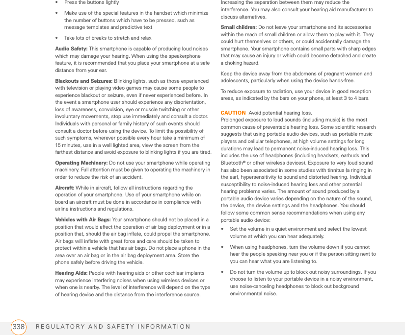 REGULATORY AND SAFETY INFORMATION338• Press the buttons lightly• Make use of the special features in the handset which minimize the number of buttons which have to be pressed, such as message templates and predictive text• Take lots of breaks to stretch and relaxAudio Safety: This smartphone is capable of producing loud noises which may damage your hearing. When using the speakerphone feature, it is recommended that you place your smartphone at a safe distance from your ear. Blackouts and Seizures: Blinking lights, such as those experienced with television or playing video games may cause some people to experience blackout or seizure, even if never experienced before. In the event a smartphone user should experience any disorientation, loss of awareness, convulsion, eye or muscle twitching or other involuntary movements, stop use immediately and consult a doctor. Individuals with personal or family history of such events should consult a doctor before using the device. To limit the possibility of such symptoms, wherever possible every hour take a minimum of 15 minutes, use in a well lighted area, view the screen from the farthest distance and avoid exposure to blinking lights if you are tired.Operating Machinery: Do not use your smartphone while operating machinery. Full attention must be given to operating the machinery in order to reduce the risk of an accident.Aircraft: While in aircraft, follow all instructions regarding the operation of your smartphone. Use of your smartphone while on board an aircraft must be done in accordance in compliance with airline instructions and regulations.Vehicles with Air Bags: Your smartphone should not be placed in a position that would affect the operation of air bag deployment or in a position that, should the air bag inflate, could propel the smartphone. Air bags will inflate with great force and care should be taken to protect within a vehicle that has air bags. Do not place a phone in the area over an air bag or in the air bag deployment area. Store the phone safely before driving the vehicle.Hearing Aids: People with hearing aids or other cochlear implants may experience interfering noises when using wireless devices or when one is nearby. The level of interference will depend on the type of hearing device and the distance from the interference source. Increasing the separation between them may reduce the interference. You may also consult your hearing aid manufacturer to discuss alternatives.Small children: Do not leave your smartphone and its accessories within the reach of small children or allow them to play with it. They could hurt themselves or others, or could accidentally damage the smartphone. Your smartphone contains small parts with sharp edges that may cause an injury or which could become detached and create a choking hazard.Keep the device away from the abdomens of pregnant women and adolescents, particularly when using the device hands-free.To reduce exposure to radiation, use your device in good reception areas, as indicated by the bars on your phone, at least 3 to 4 bars.CAUTION Avoid potential hearing loss.Prolonged exposure to loud sounds (including music) is the most common cause of preventable hearing loss. Some scientific research suggests that using portable audio devices, such as portable music players and cellular telephones, at high volume settings for long durations may lead to permanent noise-induced hearing loss. This includes the use of headphones (including headsets, earbuds and Bluetooth® or other wireless devices). Exposure to very loud sound has also been associated in some studies with tinnitus (a ringing in the ear), hypersensitivity to sound and distorted hearing. Individual susceptibility to noise-induced hearing loss and other potential hearing problems varies. The amount of sound produced by a portable audio device varies depending on the nature of the sound, the device, the device settings and the headphones. You should follow some common sense recommendations when using any portable audio device:• Set the volume in a quiet environment and select the lowest volume at which you can hear adequately.• When using headphones, turn the volume down if you cannot hear the people speaking near you or if the person sitting next to you can hear what you are listening to.• Do not turn the volume up to block out noisy surroundings. If you choose to listen to your portable device in a noisy environment, use noise-canceling headphones to block out background environmental noise.