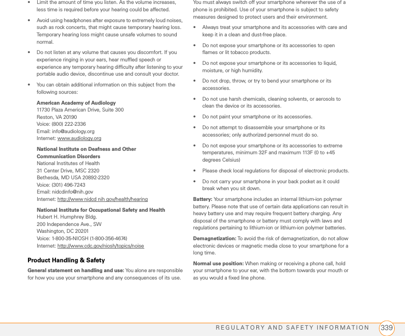 REGULATORY AND SAFETY INFORMATION 339• Limit the amount of time you listen. As the volume increases, less time is required before your hearing could be affected.• Avoid using headphones after exposure to extremely loud noises, such as rock concerts, that might cause temporary hearing loss. Temporary hearing loss might cause unsafe volumes to sound normal.• Do not listen at any volume that causes you discomfort. If you experience ringing in your ears, hear muffled speech or experience any temporary hearing difficulty after listening to your portable audio device, discontinue use and consult your doctor.• You can obtain additional information on this subject from the following sources:American Academy of Audiology11730 Plaza American Drive, Suite 300Reston, VA 20190Voice: (800) 222-2336Email: info@audiology.orgInternet: www.audiology.orgNational Institute on Deafness and Other Communication Disorders National Institutes of Health31 Center Drive, MSC 2320Bethesda, MD USA 20892-2320Voice: (301) 496-7243Email: nidcdinfo@nih.govInternet: http://www nidcd nih gov/health/hearingNational Institute for Occupational Safety and HealthHubert H. Humphrey Bldg.200 Independence Ave., SWWashington, DC 20201Voice: 1-800-35-NIOSH (1-800-356-4674)Internet: http://www.cdc.gov/niosh/topics/noiseProduct Handling &amp; SafetyGeneral statement on handling and use: You alone are responsible for how you use your smartphone and any consequences of its use.You must always switch off your smartphone wherever the use of a phone is prohibited. Use of your smartphone is subject to safety measures designed to protect users and their environment.• Always treat your smartphone and its accessories with care and keep it in a clean and dust-free place.• Do not expose your smartphone or its accessories to open flames or lit tobacco products.• Do not expose your smartphone or its accessories to liquid, moisture, or high humidity.• Do not drop, throw, or try to bend your smartphone or its accessories.• Do not use harsh chemicals, cleaning solvents, or aerosols to clean the device or its accessories.• Do not paint your smartphone or its accessories.• Do not attempt to disassemble your smartphone or its accessories; only authorized personnel must do so.• Do not expose your smartphone or its accessories to extreme temperatures, minimum 32F and maximum 113F (0 to +45 degrees Celsius)• Please check local regulations for disposal of electronic products.• Do not carry your smartphone in your back pocket as it could break when you sit down.Battery: Your smartphone includes an internal lithium-ion polymer battery. Please note that use of certain data applications can result in heavy battery use and may require frequent battery charging. Any disposal of the smartphone or battery must comply with laws and regulations pertaining to lithium-ion or lithium-ion polymer batteries. Demagnetization: To avoid the risk of demagnetization, do not allow electronic devices or magnetic media close to your smartphone for a long time.Normal use position: When making or receiving a phone call, hold your smartphone to your ear, with the bottom towards your mouth or as you would a fixed line phone.