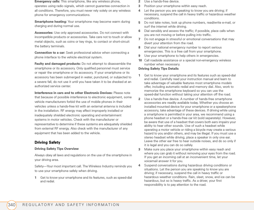 REGULATORY AND SAFETY INFORMATION340Emergency calls: This smartphone, like any wireless phone, operates using radio signals, which cannot guarantee connection in all conditions. Therefore, you must never rely solely on any wireless phone for emergency communications.Smartphone heating: Your smartphone may become warm during charging and during normal use.Accessories: Use only approved accessories. Do not connect with incompatible products or accessories. Take care not to touch or allow metal objects, such as coins or key rings, to contact or short-circuit the battery terminals.Connection to a car: Seek professional advice when connecting a phone interface to the vehicle electrical system.Faulty and damaged products: Do not attempt to disassemble the smartphone or its accessory. Only qualified personnel must service or repair the smartphone or its accessory. If your smartphone or its accessory has been submerged in water, punctured, or subjected to a severe fall, do not use it until you have taken it to be checked at an authorized service center.Interference in cars and to other Electronic Devices: Please note that because of possible interference to electronic equipment, some vehicle manufacturers forbid the use of mobile phones in their vehicles unless a hands-free kit with an external antenna is included in the installation. RF energy may affect improperly installed or inadequately shielded electronic operating and entertainment systems in motor vehicles. Check with the manufacturer or representative to determine if these systems are adequately shielded from external RF energy. Also check with the manufacturer of any equipment that has been added to the vehicle.Driving SafetyDriving Safety Tips OverviewAlways obey all laws and regulations on the use of the smartphone in your driving area.Safety—Your most important call. The Wireless Industry reminds you to use your smartphone safely when driving.1Get to know your smartphone and its features, such as speed-dial and redial.2Use a hands-free device.3Position your smartphone within easy reach.4Let the person you are speaking to know you are driving; if necessary, suspend the call in heavy traffic or hazardous weather conditions.5Do not take notes, look up phone numbers, read/write e-mail, or surf the internet while driving.6Dial sensibly and assess the traffic; if possible, place calls when you are not moving or before pulling into traffic.7Do not engage in stressful or emotional conversations that may divert your attention from the road.8Dial your national emergency number to report serious emergencies. This is a free call from your smartphone.9Use your smartphone to help others in emergencies.10 Call roadside assistance or a special non-emergency wireless number when necessary.Driving Safety Tips Details1Get to know your smartphone and its features such as speed-dial and redial. Carefully read your instruction manual and learn to take advantage of valuable features most smartphone models offer, including automatic redial and memory dial. Also, work to memorize the smartphone keyboard so you can use the speed-dial function without taking your attention off the road.2Use a hands-free device. A number of hands-free smartphone accessories are readily available today. Whether you choose an installed mounted device for your smartphone or a speakerphone accessory, take advantage of these devices. If driving while using a smartphone is permitted in your area, we recommend using a phone headset or a hands-free car kit (sold separately). However, be aware that use of a headset that covers both ears impairs your ability to hear other sounds. Use of such a headset while operating a motor vehicle or riding a bicycle may create a serious hazard to you and/or others, and may be illegal. If you must use a stereo headset while driving, place a speaker in only one ear. Leave the other ear free to hear outside noises, and do so only if it is legal and you can do so safely.3Make sure you place your smartphone within easy reach and where you can grab it without removing your eyes from the road. If you get an incoming call at an inconvenient time, let your voicemail answer it for you.4Suspend conversations during hazardous driving conditions or situations. Let the person you are speaking to know you are driving; if necessary, suspend the call in heavy traffic or hazardous weather conditions. Rain, sleet, snow, and ice can be hazardous, but so is heavy traffic. As a driver, your first responsibility is to pay attention to the road.