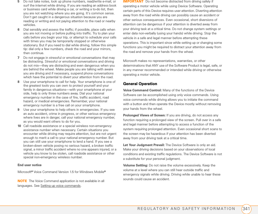 REGULATORY AND SAFETY INFORMATION 3415Do not take notes, look up phone numbers, read/write e-mail, or surf the internet while driving. If you are reading an address book or business card while driving a car, or writing a to-do list, then you are not watching where you are going. It&apos;s common sense. Don&apos;t get caught in a dangerous situation because you are reading or writing and not paying attention to the road or nearby vehicles.6Dial sensibly and assess the traffic; if possible, place calls when you are not moving or before pulling into traffic. Try to plan your calls before you begin your trip, or attempt to schedule your calls with times you may be temporarily stopped or otherwise stationary. But if you need to dial while driving, follow this simple tip: dial only a few numbers, check the road and your mirrors, then continue.7Do not engage in stressful or emotional conversations that may be distracting. Stressful or emotional conversations and driving do not mix—they are distracting and even dangerous when you are behind the wheel. Make people you are talking with aware you are driving and if necessary, suspend phone conversations which have the potential to divert your attention from the road.8Use your smartphone to call for help. Your smartphone is one of the greatest tools you can own to protect yourself and your family in dangerous situations—with your smartphone at your side, help is only three numbers away. Dial your national emergency number in the case of fire, traffic accident, road hazard, or medical emergencies. Remember, your national emergency number is a free call on your smartphone.9Use your smartphone to help others in emergencies. If you see an auto accident, crime in progress, or other serious emergency where lives are in danger, call your national emergency number, as you would want others to do for you.10 Call roadside assistance or a special wireless non-emergency assistance number when necessary. Certain situations you encounter while driving may require attention, but are not urgent enough to merit a call to your national emergency number. But you can still use your smartphone to lend a hand. If you see a broken-down vehicle posing no serious hazard, a broken traffic signal, a minor traffic accident where no one appears injured, or a vehicle you know to be stolen, call roadside assistance or other special non-emergency wireless number.End user noticeMicrosoft® Voice Command Version 1.5 for Windows Mobile®NOTE The Voice Command application is not available in all languages. See Setting up voice commands.IMPORTANT Do not become distracted from driving safely if operating a motor vehicle while using Device Software. Operating certain parts of this Device requires user attention. Diverting attention away from the road while driving can possibly cause an accident or other serious consequences. Even occasional, short diversions of attention can be dangerous if your attention is diverted away from your driving task at a critical time. Do not change system settings or enter data non-verbally (using your hands) while driving. Stop the vehicle in a safe and legal manner before attempting these operations. This is important since while setting up or changing some functions you might be required to distract your attention away from the road and remove your hands from the wheel.Microsoft makes no representations, warranties, or other determinations that ANY use of the Software Product is legal, safe, or in any manner recommended or intended while driving or otherwise operating a motor vehicle.General OperationVoice Command Control: Many of the functions of the Device Software can be accomplished using only voice commands. Using voice commands while driving allows you to initiate the command with a button and then operate the Device mostly without removing your hands from the wheel.Prolonged Views of Screen: If you are driving, do not access any function requiring a prolonged view of the screen. Pull over in a safe and legal manner before attempting to access a function of the system requiring prolonged attention. Even occasional short scans to the screen may be hazardous if your attention has been diverted away from your driving task at a critical time.Let Your Judgment Prevail: The Device Software is only an aid. Make your driving decisions based on your observations of local conditions and existing traffic regulations. The Device Software is not a substitute for your personal judgment.Volume Setting: Do not raise the volume excessively. Keep the volume at a level where you can still hear outside traffic and emergency signals while driving. Driving while unable to hear these sounds could cause an accident.