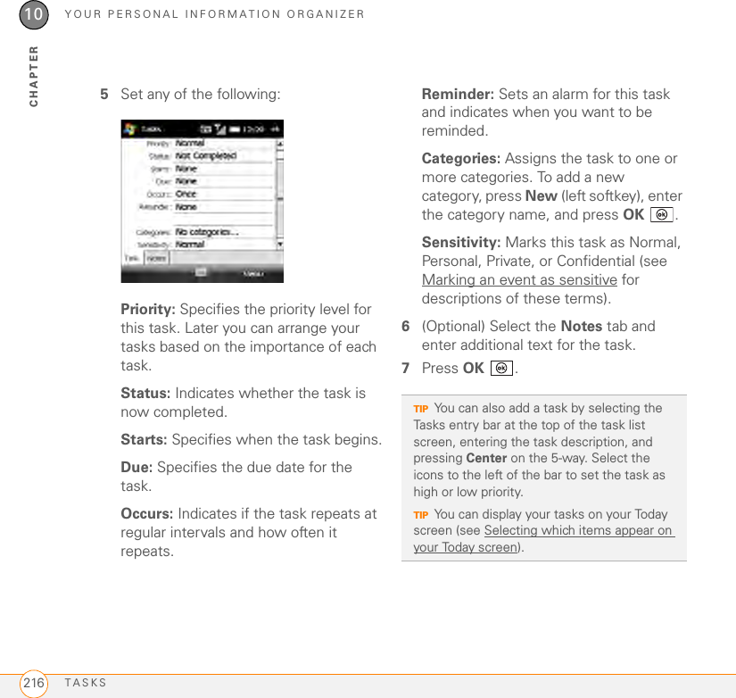 YOUR PERSONAL INFORMATION ORGANIZERTASKS21610CHAPTER5Set any of the following:Priority: Specifies the priority level for this task. Later you can arrange your tasks based on the importance of each task.Status: Indicates whether the task is now completed.Starts: Specifies when the task begins.Due: Specifies the due date for the task.Occurs: Indicates if the task repeats at regular intervals and how often it repeats.Reminder: Sets an alarm for this task and indicates when you want to be reminded.Categories: Assigns the task to one or more categories. To add a new category, press New (left softkey), enter the category name, and press OK .Sensitivity: Marks this task as Normal, Personal, Private, or Confidential (see Marking an event as sensitive for descriptions of these terms).6(Optional) Select the Notes tab and enter additional text for the task.7Press OK .TIPYou can also add a task by selecting the Tasks entry bar at the top of the task list screen, entering the task description, and pressing Center on the 5-way. Select the icons to the left of the bar to set the task as high or low priority.TIPYou can display your tasks on your Today screen (see Selecting which items appear on your Today screen).