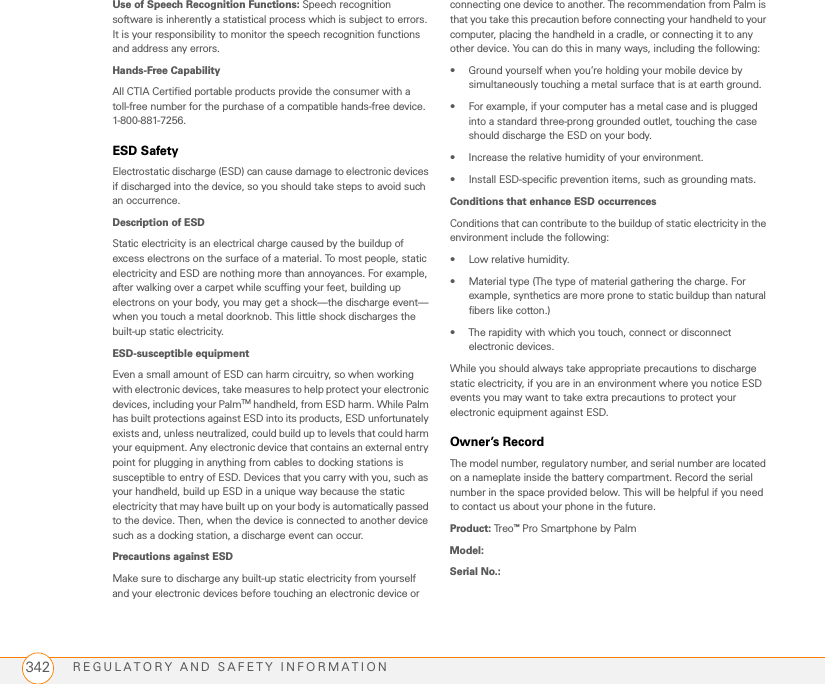 REGULATORY AND SAFETY INFORMATION342Use of Speech Recognition Functions: Speech recognition software is inherently a statistical process which is subject to errors. It is your responsibility to monitor the speech recognition functions and address any errors.Hands-Free CapabilityAll CTIA Certified portable products provide the consumer with a toll-free number for the purchase of a compatible hands-free device. 1-800-881-7256.ESD SafetyElectrostatic discharge (ESD) can cause damage to electronic devices if discharged into the device, so you should take steps to avoid such an occurrence.Description of ESDStatic electricity is an electrical charge caused by the buildup of excess electrons on the surface of a material. To most people, static electricity and ESD are nothing more than annoyances. For example, after walking over a carpet while scuffing your feet, building up electrons on your body, you may get a shock—the discharge event—when you touch a metal doorknob. This little shock discharges the built-up static electricity.ESD-susceptible equipmentEven a small amount of ESD can harm circuitry, so when working with electronic devices, take measures to help protect your electronic devices, including your PalmTM handheld, from ESD harm. While Palm has built protections against ESD into its products, ESD unfortunately exists and, unless neutralized, could build up to levels that could harm your equipment. Any electronic device that contains an external entry point for plugging in anything from cables to docking stations is susceptible to entry of ESD. Devices that you carry with you, such as your handheld, build up ESD in a unique way because the static electricity that may have built up on your body is automatically passed to the device. Then, when the device is connected to another device such as a docking station, a discharge event can occur.Precautions against ESDMake sure to discharge any built-up static electricity from yourself and your electronic devices before touching an electronic device or connecting one device to another. The recommendation from Palm is that you take this precaution before connecting your handheld to your computer, placing the handheld in a cradle, or connecting it to any other device. You can do this in many ways, including the following:• Ground yourself when you’re holding your mobile device by simultaneously touching a metal surface that is at earth ground.• For example, if your computer has a metal case and is plugged into a standard three-prong grounded outlet, touching the case should discharge the ESD on your body.• Increase the relative humidity of your environment.• Install ESD-specific prevention items, such as grounding mats.Conditions that enhance ESD occurrencesConditions that can contribute to the buildup of static electricity in the environment include the following:• Low relative humidity.• Material type (The type of material gathering the charge. For example, synthetics are more prone to static buildup than natural fibers like cotton.)• The rapidity with which you touch, connect or disconnect electronic devices.While you should always take appropriate precautions to discharge static electricity, if you are in an environment where you notice ESD events you may want to take extra precautions to protect your electronic equipment against ESD.Owner’s RecordThe model number, regulatory number, and serial number are located on a nameplate inside the battery compartment. Record the serial number in the space provided below. This will be helpful if you need to contact us about your phone in the future.Product: Treo™ Pro Smartphone by PalmModel:Serial No.: