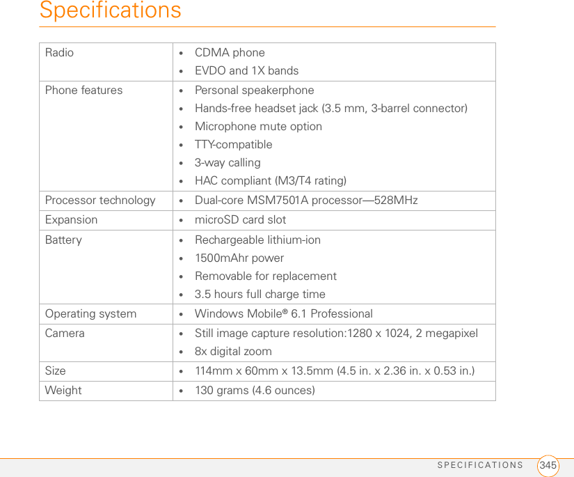 SPECIFICATIONS 345SpecificationsRadio •CDMA phone•EVDO and 1X bands Phone features •Personal speakerphone•Hands-free headset jack (3.5 mm, 3-barrel connector)•Microphone mute option•TTY-compatible •3-way calling•HAC compliant (M3/T4 rating)Processor technology •Dual-core MSM7501A processor—528MHz Expansion •microSD card slotBattery •Rechargeable lithium-ion•1500mAhr power•Removable for replacement•3.5 hours full charge timeOperating system •Windows Mobile® 6.1 ProfessionalCamera •Still image capture resolution:1280 x 1024, 2 megapixel•8x digital zoomSize •114mm x 60mm x 13.5mm (4.5 in. x 2.36 in. x 0.53 in.)Weight •130 grams (4.6 ounces)