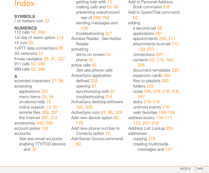 INDEX 349IndexSYMBOLS! on battery icon 22NUMERICS112 calls 52, 2861st day of week option 2141X icon 651xRTT data connections 653G networks 575-way navigator 29, 31, 327911 calls 52, 286999 calls 52, 286Aaccented characters 37, 38accessingapplications 281menu items 33, 34on-device help 13online support 13, 25remote files 269, 297the Internet 297, 312accessories 340, 342account picker 122accountsSee also email accountsenabling TTY/TDD devices and 73getting help with 13making calls and 55, 58preventing unauthorized use of 286, 292sending messages and 136troubleshooting 321Acrobat Reader. See Adobe Readeractivatingitems on screen 32phone 20active calls 55See also phone callsActiveSync applicationdefined 329opening 87synchronizing with 87troubleshooting 314ActiveSync desktop software 182, 329ActiveSync icon 87, 88, 329Add new device option 68, 175Add new phone number to Contacts option 74Add Server Source command 90Add to Personal Address Book command 318Add to Speed Dial command 62addinga second call 58applications 281appointments 209, 211attachments to email 112, 130, 257connections 297contacts 53, 115, 144, 205document templates 230expansion cards 264files to playlists 200folders 233notes 206, 216, 218, 219, 247tasks 215–216untimed events 210web favorites 158–159address books 116–117, 123, 207, 318Address List Lookup 255addressescopying 318creating multimedia messages and 137