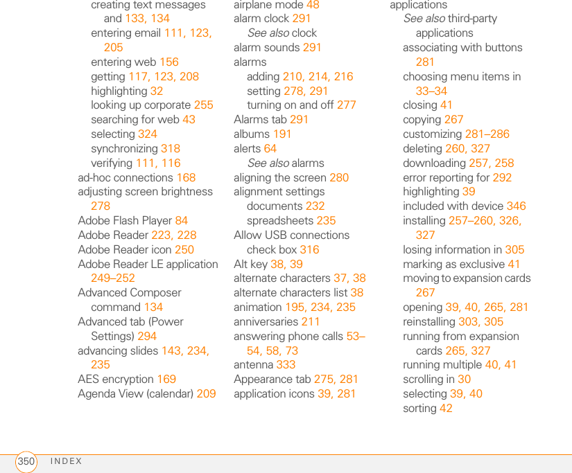 INDEX350creating text messages and 133, 134entering email 111, 123, 205entering web 156getting 117, 123, 208highlighting 32looking up corporate 255searching for web 43selecting 324synchronizing 318verifying 111, 116ad-hoc connections 168adjusting screen brightness 278Adobe Flash Player 84Adobe Reader 223, 228Adobe Reader icon 250Adobe Reader LE application 249–252Advanced Composer command 134Advanced tab (Power Settings) 294advancing slides 143, 234, 235AES encryption 169Agenda View (calendar) 209airplane mode 48alarm clock 291See also clockalarm sounds 291alarmsadding 210, 214, 216setting 278, 291turning on and off 277Alarms tab 291albums 191alerts 64See also alarmsaligning the screen 280alignment settingsdocuments 232spreadsheets 235Allow USB connections check box 316Alt key 38, 39alternate characters 37, 38alternate characters list 38animation 195, 234, 235anniversaries 211answering phone calls 53–54, 58, 73antenna 333Appearance tab 275, 281application icons 39, 281applicationsSee also third-party applicationsassociating with buttons 281choosing menu items in 33–34closing 41copying 267customizing 281–286deleting 260, 327downloading 257, 258error reporting for 292highlighting 39included with device 346installing 257–260, 326, 327losing information in 305marking as exclusive 41moving to expansion cards 267opening 39, 40, 265, 281reinstalling 303, 305running from expansion cards 265, 327running multiple 40, 41scrolling in 30selecting 39, 40sorting 42