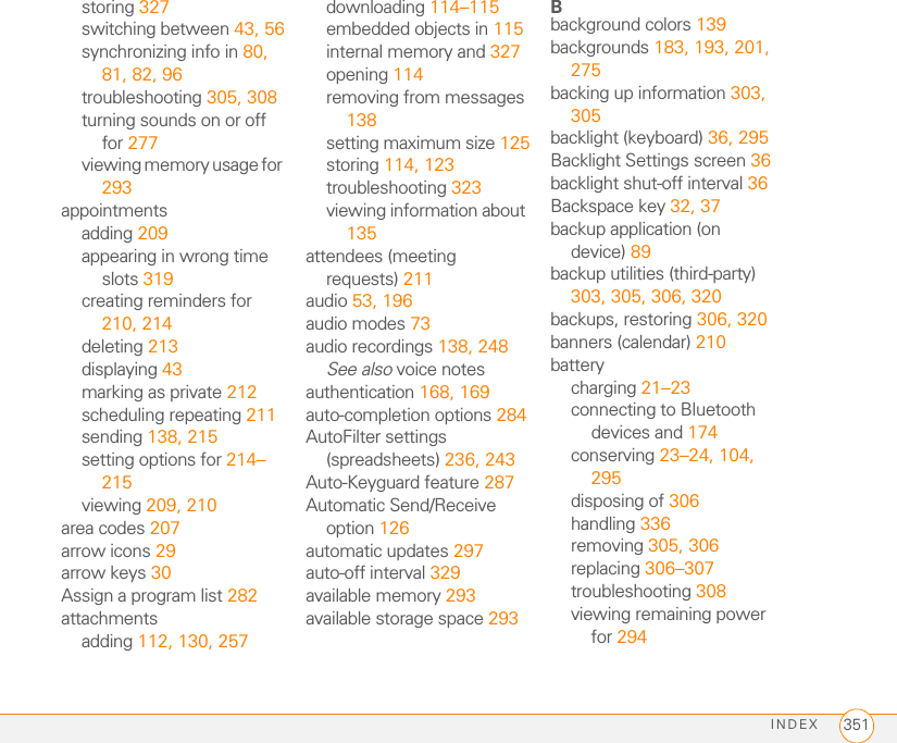 INDEX 351storing 327switching between 43, 56synchronizing info in 80, 81, 82, 96troubleshooting 305, 308turning sounds on or off for 277viewing memory usage for 293appointmentsadding 209appearing in wrong time slots 319creating reminders for 210, 214deleting 213displaying 43marking as private 212scheduling repeating 211sending 138, 215setting options for 214–215viewing 209, 210area codes 207arrow icons 29arrow keys 30Assign a program list 282attachmentsadding 112, 130, 257downloading 114–115embedded objects in 115internal memory and 327opening 114removing from messages 138setting maximum size 125storing 114, 123troubleshooting 323viewing information about 135attendees (meeting requests) 211audio 53, 196audio modes 73audio recordings 138, 248See also voice notesauthentication 168, 169auto-completion options 284AutoFilter settings (spreadsheets) 236, 243Auto-Keyguard feature 287Automatic Send/Receive option 126automatic updates 297auto-off interval 329available memory 293available storage space 293Bbackground colors 139backgrounds 183, 193, 201, 275backing up information 303, 305backlight (keyboard) 36, 295Backlight Settings screen 36backlight shut-off interval 36Backspace key 32, 37backup application (on device) 89backup utilities (third-party) 303, 305, 306, 320backups, restoring 306, 320banners (calendar) 210batterycharging 21–23connecting to Bluetooth devices and 174conserving 23–24, 104, 295disposing of 306handling 336removing 305, 306replacing 306–307troubleshooting 308viewing remaining power for 294