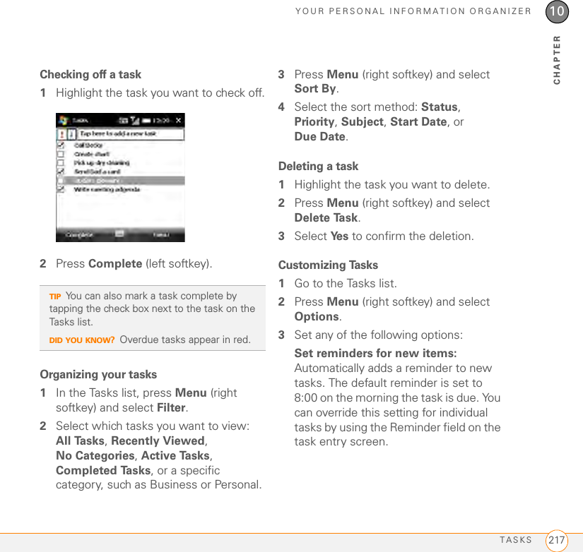 YOUR PERSONAL INFORMATION ORGANIZERTASKS 21710CHAPTERChecking off a task1Highlight the task you want to check off.2Press Complete (left softkey).Organizing your tasks1In the Tasks list, press Menu (right softkey) and select Filter.2Select which tasks you want to view: All Tasks, Recently Viewed, No Categories, Active Tasks, Completed Tasks, or a specific category, such as Business or Personal.3Press Menu (right softkey) and select Sort By.4Select the sort method: Status, Priority, Subject, Start Date, or Due Date.Deleting a task1Highlight the task you want to delete.2Press Menu (right softkey) and select Delete Task.3Select Ye s  to confirm the deletion.Customizing Tasks1Go to the Tasks list.2Press Menu (right softkey) and select Options.3Set any of the following options:Set reminders for new items: Automatically adds a reminder to new tasks. The default reminder is set to 8:00 on the morning the task is due. You can override this setting for individual tasks by using the Reminder field on the task entry screen.TIPYou can also mark a task complete by tapping the check box next to the task on the Tasks list.DID YOU KNOW?Overdue tasks appear in red.