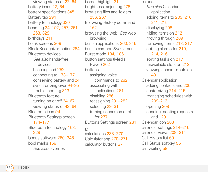 INDEX352viewing status of 22, 64battery icons 22, 64battery specifications 345Battery tab 294battery technology 330beaming 24, 192, 257, 261–263, 329birthdays 211blank screens 309Block Recognizer option 284Bluetooth devicesSee also hands-free devicesbeaming and 262connecting to 173–177conserving battery and 24synchronizing over 94–95troubleshooting 313Bluetooth featureturning on or off 24, 67viewing status of 43, 64Bluetooth icon 94Bluetooth Settings screen 174–177Bluetooth technology 153, 329bonus software 260, 346bookmarks 158See also favoritesborder highlight 31brightness, adjusting 278browsing files and folders 256, 267Browsing History command 162browsing the web. See web browsingbuilt-in applications 260, 346built-in camera. See cameraBurst mode 184, 186button settings (Media Player) 202buttonsassigning voice commands to 282associating with applications 281disabling 286reassigning 281–282selecting 29, 31turning sounds on or off for 277Buttons Settings screen 281Ccalculations 238, 270Calculator app 270–271calculator buttons 271calendarSee also Calendar applicationadding items to 209, 210, 211, 215displaying 208hiding items on 212moving through 209removing items 213, 217setting alarms for 210, 214, 216sorting tasks on 217unavailable slots on 212viewing appointments on 43Calendar applicationadding contacts and 205customizing 214–215managing schedules with 209–213opening 208sending meeting requests and 129Calendar icon 208calendar settings 214–215calendar views 208, 214Call History list 60Call Status softkey 55call waiting 58