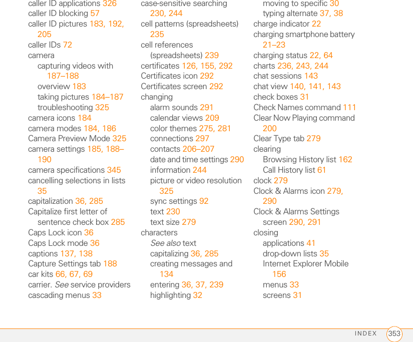 INDEX 353caller ID applications 326caller ID blocking 57caller ID pictures 183, 192, 205caller IDs 72cameracapturing videos with 187–188overview 183taking pictures 184–187troubleshooting 325camera icons 184camera modes 184, 186Camera Preview Mode 325camera settings 185, 188–190camera specifications 345cancelling selections in lists 35capitalization 36, 285Capitalize first letter of sentence check box 285Caps Lock icon 36Caps Lock mode 36captions 137, 138Capture Settings tab 188car kits 66, 67, 69carrier. See service providerscascading menus 33case-sensitive searching 230, 244cell patterns (spreadsheets) 235cell references (spreadsheets) 239certificates 126, 155, 292Certificates icon 292Certificates screen 292changingalarm sounds 291calendar views 209color themes 275, 281connections 297contacts 206–207date and time settings 290information 244picture or video resolution 325sync settings 92text 230text size 279charactersSee also textcapitalizing 36, 285creating messages and 134entering 36, 37, 239highlighting 32moving to specific 30typing alternate 37, 38charge indicator 22charging smartphone battery 21–23charging status 22, 64charts 236, 243, 244chat sessions 143chat view 140, 141, 143check boxes 31Check Names command 111Clear Now Playing command 200Clear Type tab 279clearingBrowsing History list 162Call History list 61clock 279Clock &amp; Alarms icon 279, 290Clock &amp; Alarms Settings screen 290, 291closingapplications 41drop-down lists 35Internet Explorer Mobile 156menus 33screens 31