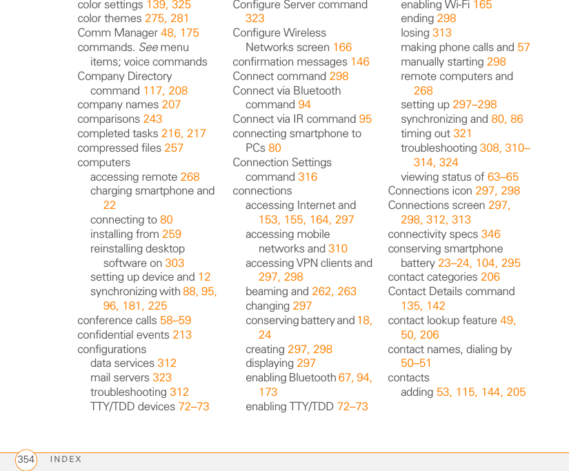 INDEX354color settings 139, 325color themes 275, 281Comm Manager 48, 175commands. See menu items; voice commandsCompany Directory command 117, 208company names 207comparisons 243completed tasks 216, 217compressed files 257computersaccessing remote 268charging smartphone and 22connecting to 80installing from 259reinstalling desktop software on 303setting up device and 12synchronizing with 88, 95, 96, 181, 225conference calls 58–59confidential events 213configurationsdata services 312mail servers 323troubleshooting 312TTY/TDD devices 72–73Configure Server command 323Configure Wireless Networks screen 166confirmation messages 146Connect command 298Connect via Bluetooth command 94Connect via IR command 95connecting smartphone to PCs 80Connection Settings command 316connectionsaccessing Internet and 153, 155, 164, 297accessing mobile networks and 310accessing VPN clients and 297, 298beaming and 262, 263changing 297conserving battery and 18, 24creating 297, 298displaying 297enabling Bluetooth 67, 94, 173enabling TTY/TDD 72–73enabling Wi-Fi 165ending 298losing 313making phone calls and 57manually starting 298remote computers and 268setting up 297–298synchronizing and 80, 86timing out 321troubleshooting 308, 310–314, 324viewing status of 63–65Connections icon 297, 298Connections screen 297, 298, 312, 313connectivity specs 346conserving smartphone battery 23–24, 104, 295contact categories 206Contact Details command 135, 142contact lookup feature 49, 50, 206contact names, dialing by 50–51contactsadding 53, 115, 144, 205