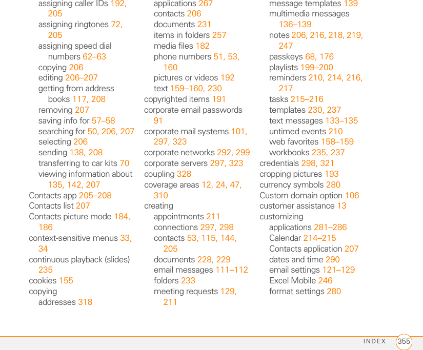 INDEX 355assigning caller IDs 192, 205assigning ringtones 72, 205assigning speed dial numbers 62–63copying 206editing 206–207getting from address books 117, 208removing 207saving info for 57–58searching for 50, 206, 207selecting 206sending 138, 208transferring to car kits 70viewing information about 135, 142, 207Contacts app 205–208Contacts list 207Contacts picture mode 184, 186context-sensitive menus 33, 34continuous playback (slides) 235cookies 155copyingaddresses 318applications 267contacts 206documents 231items in folders 257media files 182phone numbers 51, 53, 160pictures or videos 192text 159–160, 230copyrighted items 191corporate email passwords 91corporate mail systems 101, 297, 323corporate networks 292, 299corporate servers 297, 323coupling 328coverage areas 12, 24, 47, 310creatingappointments 211connections 297, 298contacts 53, 115, 144, 205documents 228, 229email messages 111–112folders 233meeting requests 129, 211message templates 139multimedia messages 136–139notes 206, 216, 218, 219, 247passkeys 68, 176playlists 199–200reminders 210, 214, 216, 217tasks 215–216templates 230, 237text messages 133–135untimed events 210web favorites 158–159workbooks 235, 237credentials 298, 321cropping pictures 193currency symbols 280Custom domain option 106customer assistance 13customizingapplications 281–286Calendar 214–215Contacts application 207dates and time 290email settings 121–129Excel Mobile 246format settings 280