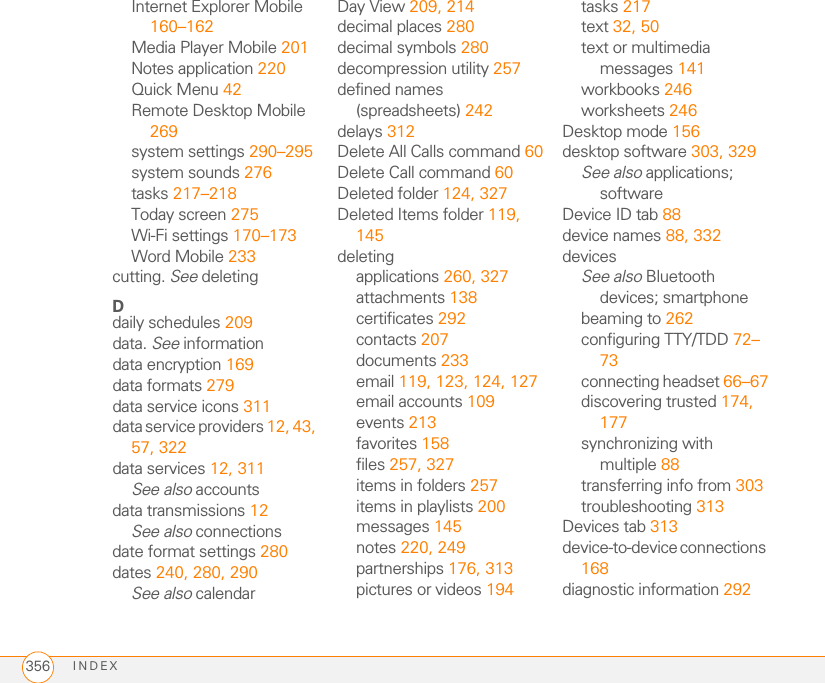 INDEX356Internet Explorer Mobile 160–162Media Player Mobile 201Notes application 220Quick Menu 42Remote Desktop Mobile 269system settings 290–295system sounds 276tasks 217–218Today screen 275Wi-Fi settings 170–173Word Mobile 233cutting. See deletingDdaily schedules 209data. See informationdata encryption 169data formats 279data service icons 311data service providers 12, 43, 57, 322data services 12, 311See also accountsdata transmissions 12See also connectionsdate format settings 280dates 240, 280, 290See also calendarDay View 209, 214decimal places 280decimal symbols 280decompression utility 257defined names (spreadsheets) 242delays 312Delete All Calls command 60Delete Call command 60Deleted folder 124, 327Deleted Items folder 119, 145deletingapplications 260, 327attachments 138certificates 292contacts 207documents 233email 119, 123, 124, 127email accounts 109events 213favorites 158files 257, 327items in folders 257items in playlists 200messages 145notes 220, 249partnerships 176, 313pictures or videos 194tasks 217text 32, 50text or multimedia messages 141workbooks 246worksheets 246Desktop mode 156desktop software 303, 329See also applications; softwareDevice ID tab 88device names 88, 332devicesSee also Bluetooth devices; smartphonebeaming to 262configuring TTY/TDD 72–73connecting headset 66–67discovering trusted 174, 177synchronizing with multiple 88transferring info from 303troubleshooting 313Devices tab 313device-to-device connections 168diagnostic information 292