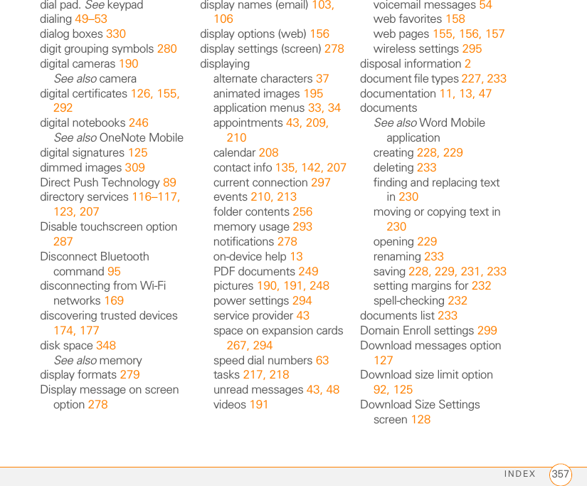 INDEX 357dial pad. See keypaddialing 49–53dialog boxes 330digit grouping symbols 280digital cameras 190See also cameradigital certificates 126, 155, 292digital notebooks 246See also OneNote Mobiledigital signatures 125dimmed images 309Direct Push Technology 89directory services 116–117, 123, 207Disable touchscreen option 287Disconnect Bluetooth command 95disconnecting from Wi-Fi networks 169discovering trusted devices 174, 177disk space 348See also memorydisplay formats 279Display message on screen option 278display names (email) 103, 106display options (web) 156display settings (screen) 278displayingalternate characters 37animated images 195application menus 33, 34appointments 43, 209, 210calendar 208contact info 135, 142, 207current connection 297events 210, 213folder contents 256memory usage 293notifications 278on-device help 13PDF documents 249pictures 190, 191, 248power settings 294service provider 43space on expansion cards 267, 294speed dial numbers 63tasks 217, 218unread messages 43, 48videos 191voicemail messages 54web favorites 158web pages 155, 156, 157wireless settings 295disposal information 2document file types 227, 233documentation 11, 13, 47documentsSee also Word Mobile applicationcreating 228, 229deleting 233finding and replacing text in 230moving or copying text in 230opening 229renaming 233saving 228, 229, 231, 233setting margins for 232spell-checking 232documents list 233Domain Enroll settings 299Download messages option 127Download size limit option 92, 125Download Size Settings screen 128