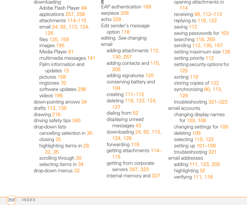 INDEX358downloadingAdobe Flash Player 84applications 257, 258attachments 114–115email 24, 92, 113, 124, 126files 125, 159images 195Media Player 81multimedia messages 141Palm information and updates 13pictures 159ringtones 70software updates 296videos 195down-pointing arrows 34drafts 112, 135drawing 218driving safety tips 340drop-down listscancelling selection in 35closing 35highlighting items in 29, 32, 35scrolling through 30selecting items in 34drop-down menus 33EEAP authentication 169earpiece 328echo 328Edit sender’s message option 118editing. See changingemailadding attachments 112, 130, 257adding contacts and 115, 205adding signatures 120conserving battery and 104creating 111–112deleting 119, 123, 124, 127dialing from 52displaying unread messages 43downloading 24, 92, 113, 124, 126forwarding 119getting attachments 114–115getting from corporate servers 297, 323internal memory and 327opening attachments in 114receiving 99, 112–113replying to 118, 122saving 112saving passwords for 103searching 118, 255sending 112, 130, 157setting maximum size 128setting priority 112setting security options for 125sorting 119storing copies of 122synchronizing 80, 113, 128troubleshooting 321–323email accountschanging display names for 103, 106changing settings for 109deleting 109selecting 110, 122setting up 101–109troubleshooting 321email addressesadding 111, 123, 205highlighting 32verifying 111, 116