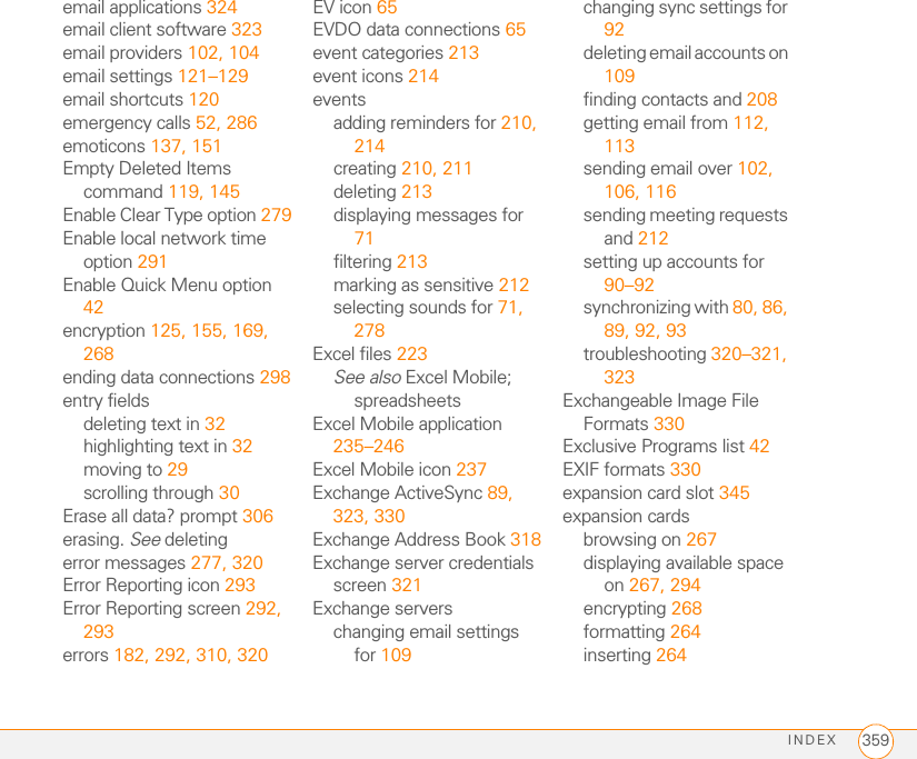 INDEX 359email applications 324email client software 323email providers 102, 104email settings 121–129email shortcuts 120emergency calls 52, 286emoticons 137, 151Empty Deleted Items command 119, 145Enable Clear Type option 279Enable local network time option 291Enable Quick Menu option 42encryption 125, 155, 169, 268ending data connections 298entry fieldsdeleting text in 32highlighting text in 32moving to 29scrolling through 30Erase all data? prompt 306erasing. See deletingerror messages 277, 320Error Reporting icon 293Error Reporting screen 292, 293errors 182, 292, 310, 320EV icon 65EVDO data connections 65event categories 213event icons 214eventsadding reminders for 210, 214creating 210, 211deleting 213displaying messages for 71filtering 213marking as sensitive 212selecting sounds for 71, 278Excel files 223See also Excel Mobile; spreadsheetsExcel Mobile application 235–246Excel Mobile icon 237Exchange ActiveSync 89, 323, 330Exchange Address Book 318Exchange server credentials screen 321Exchange serverschanging email settings for 109changing sync settings for 92deleting email accounts on 109finding contacts and 208getting email from 112, 113sending email over 102, 106, 116sending meeting requests and 212setting up accounts for 90–92synchronizing with 80, 86, 89, 92, 93troubleshooting 320–321, 323Exchangeable Image File Formats 330Exclusive Programs list 42EXIF formats 330expansion card slot 345expansion cardsbrowsing on 267displaying available space on 267, 294encrypting 268formatting 264inserting 264