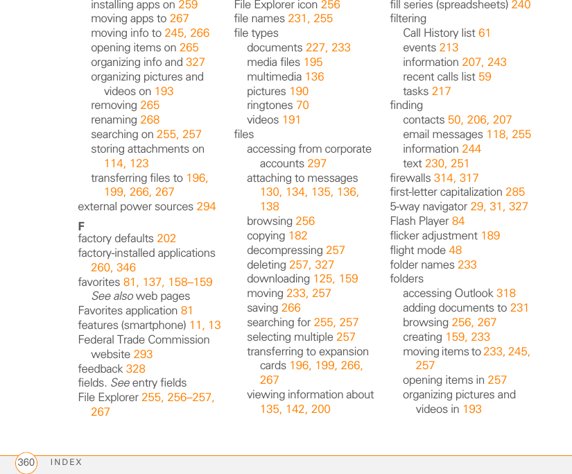 INDEX360installing apps on 259moving apps to 267moving info to 245, 266opening items on 265organizing info and 327organizing pictures and videos on 193removing 265renaming 268searching on 255, 257storing attachments on 114, 123transferring files to 196, 199, 266, 267external power sources 294Ffactory defaults 202factory-installed applications 260, 346favorites 81, 137, 158–159See also web pagesFavorites application 81features (smartphone) 11, 13Federal Trade Commission website 293feedback 328fields. See entry fieldsFile Explorer 255, 256–257, 267File Explorer icon 256file names 231, 255file typesdocuments 227, 233media files 195multimedia 136pictures 190ringtones 70videos 191filesaccessing from corporate accounts 297attaching to messages 130, 134, 135, 136, 138browsing 256copying 182decompressing 257deleting 257, 327downloading 125, 159moving 233, 257saving 266searching for 255, 257selecting multiple 257transferring to expansion cards 196, 199, 266, 267viewing information about 135, 142, 200fill series (spreadsheets) 240filteringCall History list 61events 213information 207, 243recent calls list 59tasks 217findingcontacts 50, 206, 207email messages 118, 255information 244text 230, 251firewalls 314, 317first-letter capitalization 2855-way navigator 29, 31, 327Flash Player 84flicker adjustment 189flight mode 48folder names 233foldersaccessing Outlook 318adding documents to 231browsing 256, 267creating 159, 233moving items to 233, 245, 257opening items in 257organizing pictures and videos in 193