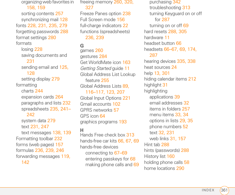 INDEX 361organizing web favorites in 158, 159sorting contents 257synchronizing mail 128fonts 228, 231, 235, 279forgetting passwords 288format settings 280formatslosing 228saving documents and 231sending email and 125, 128setting display 279formattingcharts 244expansion cards 264paragraphs and lists 232spreadsheets 235, 241–242system data 279text 231, 247text messages 138, 139Formatting toolbar 232forms (web pages) 157formulas 236, 239, 246forwarding messages 119, 142freeing memory 260, 320, 327Freeze Panes option 238Full Screen mode 156full-charge indicators 22functions (spreadsheets) 236, 239Ggames 260gestures 284Get WorldMate icon 163Getting Started guide 11Global Address List Lookup feature 255Global Address Lists 89, 116–117, 123, 207Global Input Options 221Gmail accounts 102GPRS networks 57GPS icon 64graphics programs 193HHands Free check box 313hands-free car kits 66, 67, 69hands-free devicesconnecting to 67–69entering passkeys for 68making phone calls and 69purchasing 342troubleshooting 313turning Keyguard on or off for 287turning on or off 69hard resets 288, 305hardware 11headset button 66headsets 66–67, 69, 174, 287hearing devices 335, 338heat sources 24help 13, 301hiding calendar items 212highlight 31highlightingapplications 39email addresses 32items in folders 257menu items 33, 34options in lists 29, 35phone numbers 52text 32, 231web links 31, 157Hint tab 288hints (passwords) 288History list 160holding phone calls 58home locations 290