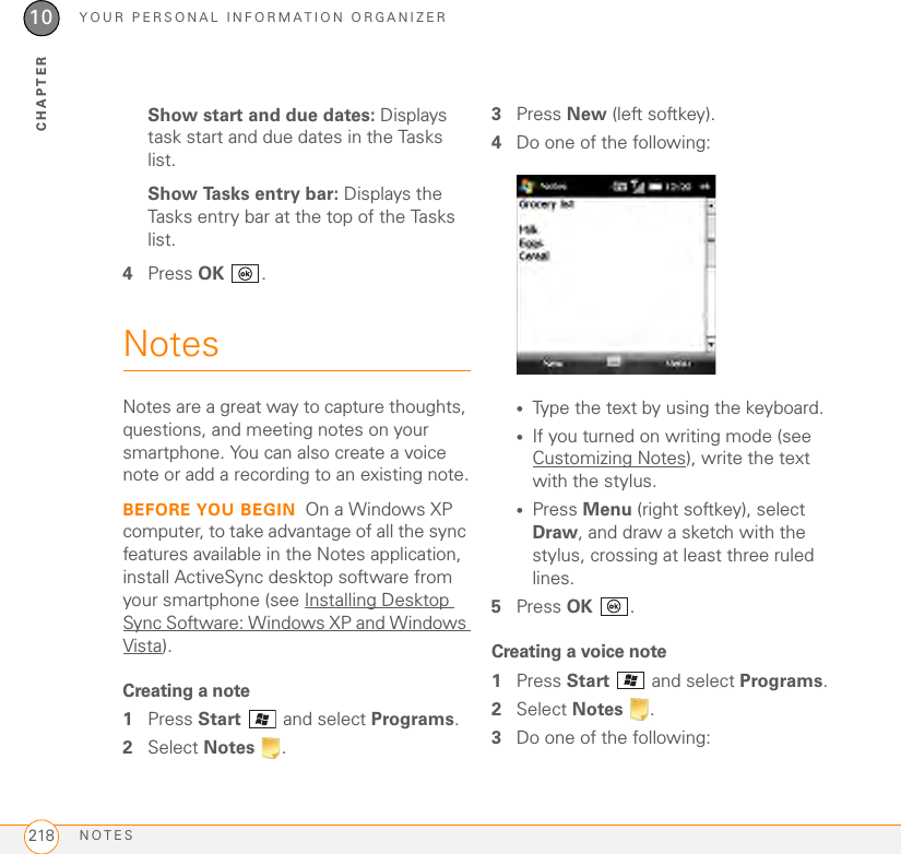 YOUR PERSONAL INFORMATION ORGANIZERNOTES21810CHAPTERShow start and due dates: Displays task start and due dates in the Tasks list.Show Tasks entry bar: Displays the Tasks entry bar at the top of the Tasks list.4Press OK .NotesNotes are a great way to capture thoughts, questions, and meeting notes on your smartphone. You can also create a voice note or add a recording to an existing note.BEFORE YOU BEGIN On a Windows XP computer, to take advantage of all the sync features available in the Notes application, install ActiveSync desktop software from your smartphone (see Installing Desktop Sync Software: Windows XP and Windows Vista).Creating a note1Press Start  and select Programs. 2Select Notes .3Press New (left softkey).4Do one of the following:•Type the text by using the keyboard.•If you turned on writing mode (see Customizing Notes), write the text with the stylus.•Press Menu (right softkey), select Draw, and draw a sketch with the stylus, crossing at least three ruled lines.5Press OK .Creating a voice note1Press Start   and select Programs.2Select Notes .3Do one of the following: