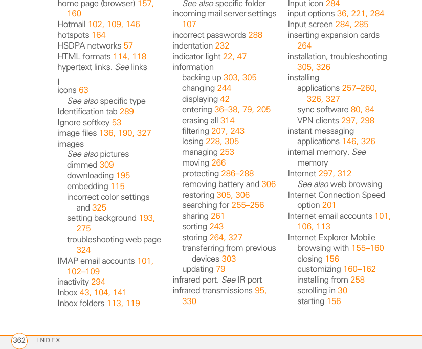 INDEX362home page (browser) 157, 160Hotmail 102, 109, 146hotspots 164HSDPA networks 57HTML formats 114, 118hypertext links. See linksIicons 63See also specific typeIdentification tab 289Ignore softkey 53image files 136, 190, 327imagesSee also picturesdimmed 309downloading 195embedding 115incorrect color settings and 325setting background 193, 275troubleshooting web page 324IMAP email accounts 101, 102–109inactivity 294Inbox 43, 104, 141Inbox folders 113, 119See also specific folderincoming mail server settings 107incorrect passwords 288indentation 232indicator light 22, 47informationbacking up 303, 305changing 244displaying 42entering 36–38, 79, 205erasing all 314filtering 207, 243losing 228, 305managing 253moving 266protecting 286–288removing battery and 306restoring 305, 306searching for 255–256sharing 261sorting 243storing 264, 327transferring from previous devices 303updating 79infrared port. See IR portinfrared transmissions 95, 330Input icon 284input options 36, 221, 284Input screen 284, 285inserting expansion cards 264installation, troubleshooting 305, 326installingapplications 257–260, 326, 327sync software 80, 84VPN clients 297, 298instant messaging applications 146, 326internal memory. See memoryInternet 297, 312See also web browsingInternet Connection Speed option 201Internet email accounts 101, 106, 113Internet Explorer Mobilebrowsing with 155–160closing 156customizing 160–162installing from 258scrolling in 30starting 156