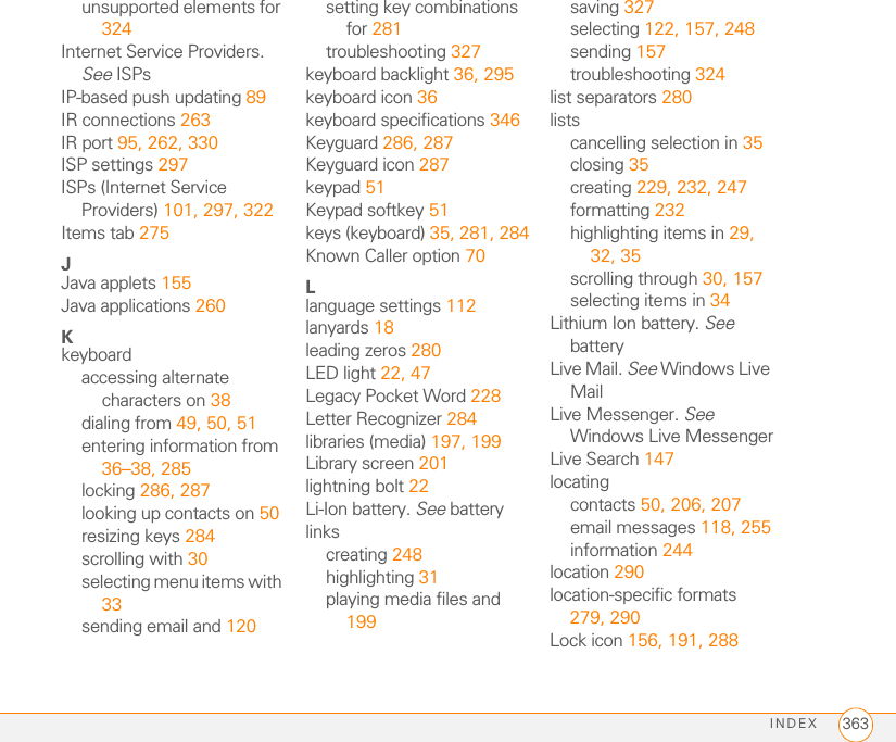 INDEX 363unsupported elements for 324Internet Service Providers. See ISPsIP-based push updating 89IR connections 263IR port 95, 262, 330ISP settings 297ISPs (Internet Service Providers) 101, 297, 322Items tab 275JJava applets 155Java applications 260Kkeyboardaccessing alternate characters on 38dialing from 49, 50, 51entering information from 36–38, 285locking 286, 287looking up contacts on 50resizing keys 284scrolling with 30selecting menu items with 33sending email and 120setting key combinations for 281troubleshooting 327keyboard backlight 36, 295keyboard icon 36keyboard specifications 346Keyguard 286, 287Keyguard icon 287keypad 51Keypad softkey 51keys (keyboard) 35, 281, 284Known Caller option 70Llanguage settings 112lanyards 18leading zeros 280LED light 22, 47Legacy Pocket Word 228Letter Recognizer 284libraries (media) 197, 199Library screen 201lightning bolt 22Li-Ion battery. See batterylinkscreating 248highlighting 31playing media files and 199saving 327selecting 122, 157, 248sending 157troubleshooting 324list separators 280listscancelling selection in 35closing 35creating 229, 232, 247formatting 232highlighting items in 29, 32, 35scrolling through 30, 157selecting items in 34Lithium Ion battery. See batteryLive Mail. See Windows Live MailLive Messenger. See Windows Live MessengerLive Search 147locatingcontacts 50, 206, 207email messages 118, 255information 244location 290location-specific formats 279, 290Lock icon 156, 191, 288