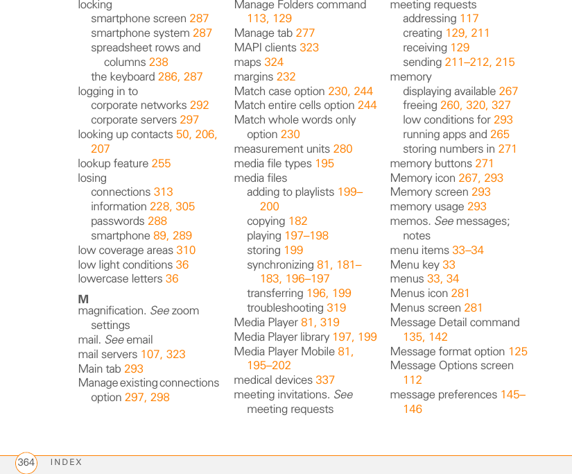 INDEX364lockingsmartphone screen 287smartphone system 287spreadsheet rows and columns 238the keyboard 286, 287logging in tocorporate networks 292corporate servers 297looking up contacts 50, 206, 207lookup feature 255losingconnections 313information 228, 305passwords 288smartphone 89, 289low coverage areas 310low light conditions 36lowercase letters 36Mmagnification. See zoom settingsmail. See emailmail servers 107, 323Main tab 293Manage existing connections option 297, 298Manage Folders command 113, 129Manage tab 277MAPI clients 323maps 324margins 232Match case option 230, 244Match entire cells option 244Match whole words only option 230measurement units 280media file types 195media filesadding to playlists 199–200copying 182playing 197–198storing 199synchronizing 81, 181–183, 196–197transferring 196, 199troubleshooting 319Media Player 81, 319Media Player library 197, 199Media Player Mobile 81, 195–202medical devices 337meeting invitations. See meeting requestsmeeting requestsaddressing 117creating 129, 211receiving 129sending 211–212, 215memorydisplaying available 267freeing 260, 320, 327low conditions for 293running apps and 265storing numbers in 271memory buttons 271Memory icon 267, 293Memory screen 293memory usage 293memos. See messages; notesmenu items 33–34Menu key 33menus 33, 34Menus icon 281Menus screen 281Message Detail command 135, 142Message format option 125Message Options screen 112message preferences 145–146