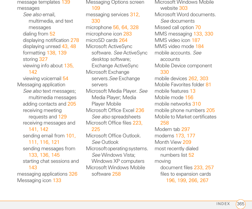 INDEX 365message templates 139messagesSee also email, multimedia, and text messagesdialing from 52displaying notification 278displaying unread 43, 48formatting 138, 139storing 327viewing info about 135, 142viewing voicemail 54Messaging applicationSee also text messages; multimedia messagesadding contacts and 205receiving meeting requests and 129receiving messages and 141, 142sending email from 101, 111, 116, 121sending messages from 133, 136, 145starting chat sessions and 143messaging applications 326Messaging icon 133Messaging Options screen 109messaging services 312, 330microphone 56, 64, 328microphone icon 283microSD cards 264Microsoft ActiveSync software. See ActiveSync desktop software; Exchange ActiveSyncMicrosoft Exchange servers.See Exchange serversMicrosoft Media Player. See Media Player; Media Player MobileMicrosoft Office Excel 236See also spreadsheetsMicrosoft Office files 223, 225Microsoft Office Outlook. See OutlookMicrosoft operating systems. See Windows Vista; Windows XP computersMicrosoft Windows Mobile software 258Microsoft Windows Mobile website 303Microsoft Word documents. See documentsMissed call option 70MMS messaging 133, 330MMS video icon 187MMS video mode 184mobile accounts. See accountsMobile Device component 330mobile devices 262, 303Mobile Favorites folder 81mobile features 13Mobile mode 156mobile networks 310mobile phone numbers 205Mobile to Market certificates 258Modem tab 297modems 173, 177Month View 209most recently dialed numbers list 52movingdocument files 233, 257files to expansion cards 196, 199, 266, 267